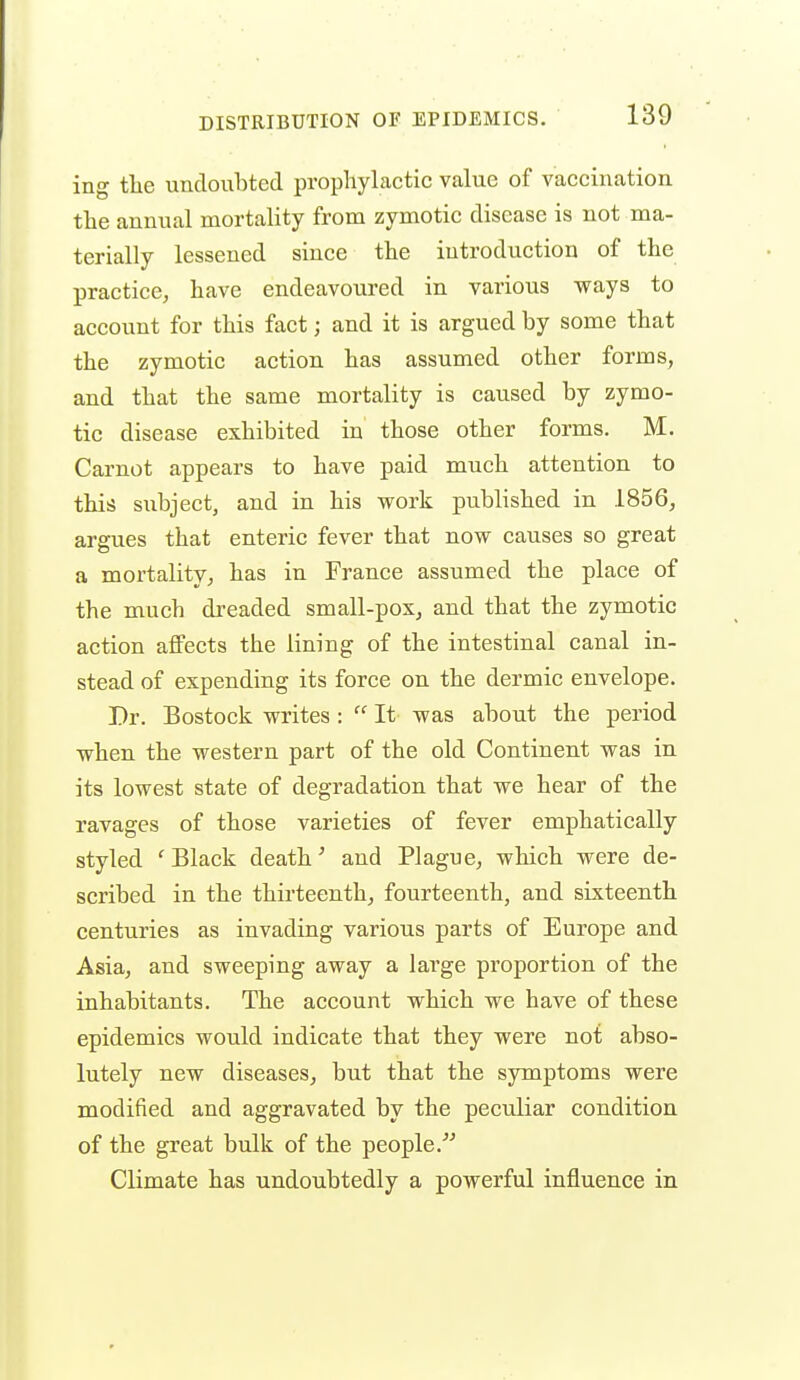 ing the undoiibted propliylactic value of vaccination, tlie annual mortality from zymotic disease is not ma- terially lessened since the introduction of the practice, have endeavoured in various ways to account for this fact; and it is argued by some that the zymotic action has assumed other forms, and that the same mortality is caused by zymo- tic disease exhibited in those other forms. M. Carnot appears to have paid much attention to thia subject, and in his work published in 1856, argues that enteric fever that now causes so great a mortality, has in France assumed the place of the much dreaded small-pox, and that the zymotic action affects the lining of the intestinal canal in- stead of expending its force on the dermic envelope. Dr. Bostock writes :  It was about the period when the western part of the old Continent was in its lowest state of degradation that we hear of the ravages of those varieties of fever emphatically styled 'Black death ^ and Plague, which were de- scribed in the thirteenth, fourteenth, and sixteenth centuries as invading various parts of Europe and Asia, and sweeping away a large proportion of the inhabitants. The account which we have of these epidemics would indicate that they were not abso- lutely new diseases, but that the symptoms were modified and aggravated by the peculiar condition of the great bulk of the people. Climate has undoubtedly a powerful influence in