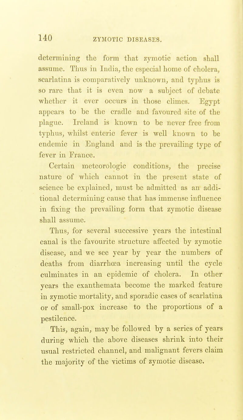 determining the form that zymotic action shall assume. Thus in India, the especial home of cholera, scarlatina is comparatively unknown, and tyjihus is so rare that it is even now a subject of debate whether it ever occurs in those climes. Egypt appears to be the cradle and favoured site of the plague. Ireland is known to be never free from typhus, whilst enteric fever is well known to be endemic in England and is the prevailing type of fever in France. Certain meteorologic conditions, the precise nature of which cannot in the present state of science be explained, must be admitted as an addi- tional determining cause that has immense influence in fixing the prevailing, form that zymotic disease shall assume. Thus, for several successive years the intestinal canal is the favourite structui'e afl^ected by zymotic disease, and we see year by year the numbers of deaths from diarrhoea increasing until the cycle culminates in an epidemic of cholera. In other years the exanthemata become the marked feature in zymotic mortality, and sporadic cases of scarlatina or of small-pox increase to the proportions of a pestilence. This, again, maybe followed by a series of years during which the above diseases shrink into their usual restricted channel, and malignant fevers claim the majority of the victims of zymotic disease.