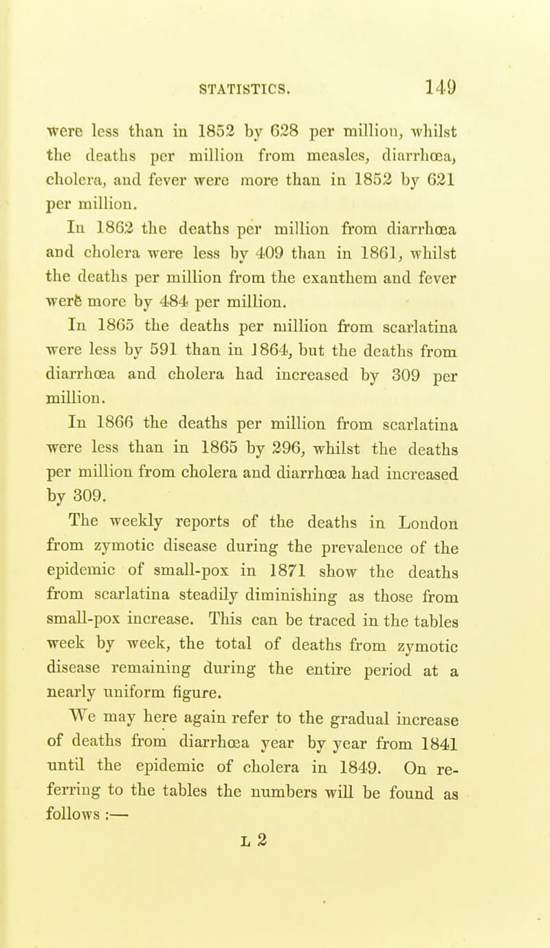 were less than in 185.2 by 628 per million, whilst the deaths per million from measles, diarrhcea, cholera, and fever were more than in 1852 by 621 per million. In 1862 the deaths per million from diarrhoea and cholera were less bv 409 than in 1861, whilst the deaths per million from the exanthem and fever werfe more by 484 per million. In 1865 the deaths per million from scarlatina were less by 591 than in 1864, but the deaths from diarrhoea and cholera had increased by 309 per million. In 1866 the deaths per million from scarlatina were less than in 1865 by 296, whilst the deaths per million from cholera and diarrhoea had increased by 309. The weekly reports of the deaths in London from zymotic disease during the prevalence of the epidemic of small-pox in 1871 show the deaths from scarlatina steadily diminishing as those from small-pox increase. This can be traced in the tables week by week, the total of deaths from zymotic disease remaining during the entire period at a nearly uniform figure. We may here again refer to the gradual increase of deaths from diarrhoea year by year from 1841 until the epidemic of cholera in 1849. On re- ferring to the tables the numbers will be found as follows :— L 2