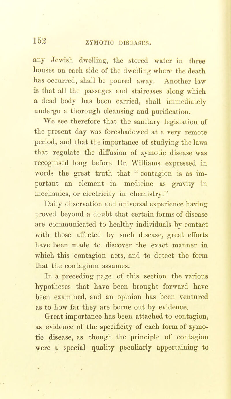 any Jewish dwelling, the stored water in three houses on each side of the dwelling where the death has occurred, shall be poured away. Another law is that all the passages and staircases along which a dead body has been carried, shall immediately undergo a thorough cleansing and purification. We see therefore that the sanitary legislation of the present day was foreshadowed at a very remote period, and that the importance of studying the laws that regulate the diffusion of zymotic disease was recognised long before Dr. Williams expressed in words the great truth that  contagion is as im- portant an element in medicine as gravity in mechanics, or electricity in chemistry. Daily observation and universal experience having proved beyond a doubt that certain forms of disease are communicated to healthy individuals by contact with those affected by such disease, great efforts have been made to discover the exact manner in which this contagion acts, and to detect the form that the contagium assumes. In a preceding page of this section the various hypotheses that have been brought forward have been examined, and an opinion has been ventured as to how far they are borne out by evidence. Great importance has been attached to contagion, as evidence of the specificity of each form of zymo- tic disease, as though the principle of contagion were a special quality peculiarly appertaining to
