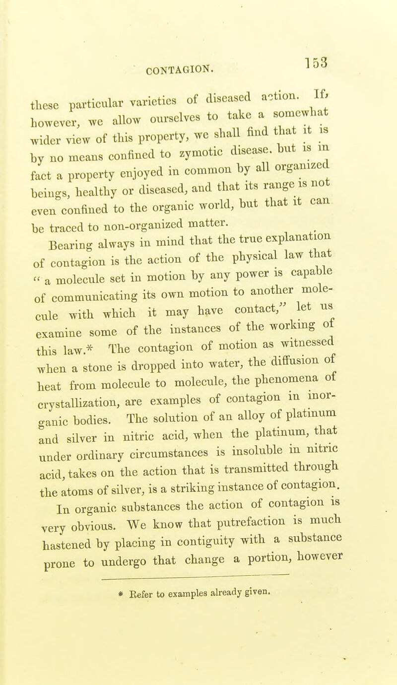 these particular varieties of diseased action. If. however, we allow ourselves to take a somewhat wider view of this property, we shall find that xt as by no means confined to zymotic disease, but is m fact a property enjoyed in common by all organized beings, healthy or diseased, and that its range is not even confined to the organic world, but that it can be traced to non-organized matter. Bearing always in mind that the true explanation of contagion is the action of the physical law that - a molecule set in motion by any power is capable of communicating its own motion to another mole- cule with which it may have contact, let us examine some of the instances of the workmg of this law.* The contagion of motion as witnessed when a stone is dropped into water, the diffusion of heat from molecule to molecule, the phenomena of crystallization, are examples of contagion in inor- ganic bodies. The solution of an alloy of platinum and silver in nitric acid, when the platinum, that under ordinary circumstances is insoluble in nitric acid, takes on the action that is transmitted through the atoms of silver, is a striking instance of contagion. In organic substances the action of contagion is very obvious. We know that putrefaction is much hastened by placing in contiguity with a substance prone to undergo that change a portion, however • Eefer to examples already given.