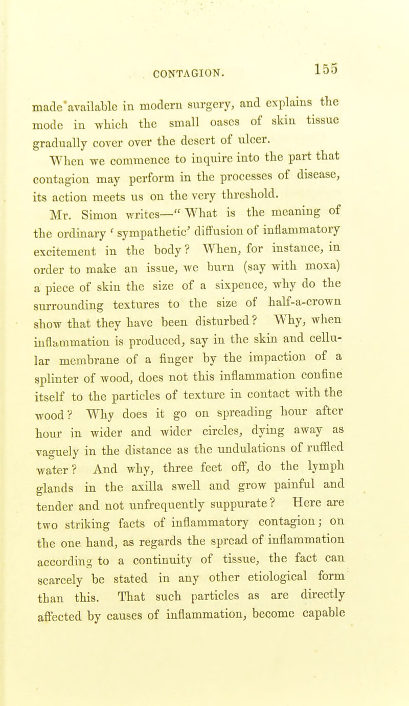 macle'available in modem surgery, and explains the mode in which the small oases of skin tissue gradually cover over the desert of ulcer. When we commence to inquire into the part that contagion may perform in the processes of disease, its action meets us on the very threshold. Mr. Simon writes— What is the meaning of the ordinary ' sympathetic' diffusion of inflammatory excitement in the body ? When, for instance, in order to make an issue, we burn (say with moxa) a piece of skin the size of a sixpence, why do the surrounding textures to the size of half-a-crown show that they have been disturbed ? Why, when inflammation is produced, say in the skin and cellu- lar membrane of a finger by the impaction of a splinter of wood, does not this inflammation confine itself to the particles of texture in contact with the wood? Why does it go on spreading hour after hour in wider and wider circles, dying away as vaguely in the distance as the undulations of ruffled water? And why, three feet off, do the lymph glands in the axilla swell and grow painful and tender and not unfrequently suppurate ? Here are two striking facts of inflammatory contagion; on the one hand, as regards the spread of inflammation according to a continuity of tissue, the fact can scarcely be stated in any other etiological form' than this. That such particles as are directly affected by causes of inflammation, become capable