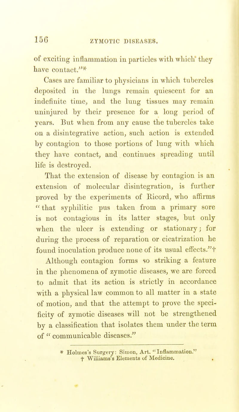 15G of exciting inflammation in particles with wliicli they have contact.* Cases are familiar to physicians in wliich tuhercles deposited in the lungs remain quiescent for an indefinite time^ and the lung tissues may remain uninjured by their presence for a long period of years. But when from any cause the tubercles take on a disintegrative action, such action is extended by contagion to those portions of lung with which they have contact, and continues spreading until life is destroyed. That the extension of disease by contagion is an extension of molecular disintegration, is further proved by the experiments of Ricord, who affirms that syphilitic pus taken from a primary sore is not contagious in its latter stages, but only when the ulcer is extending or stationary; for during the process of reparation or cicatrization he found inoculation produce none of its usual effects.'^t Although contagion forms so striking a feature in the phenomena of zymotic diseases, we are forced to admit that its action is strictly in accordance with a physical law common to all matter in a state of motion, and that the attempt to prove the speci- ficity of zymotic diseases will not be strengthened by a classification that isolates them under the term of  communicable diseases.^^ * Holmes's Surgery: Simon, Art. Inflammation. t Wiliiams's Elements of Medicine.