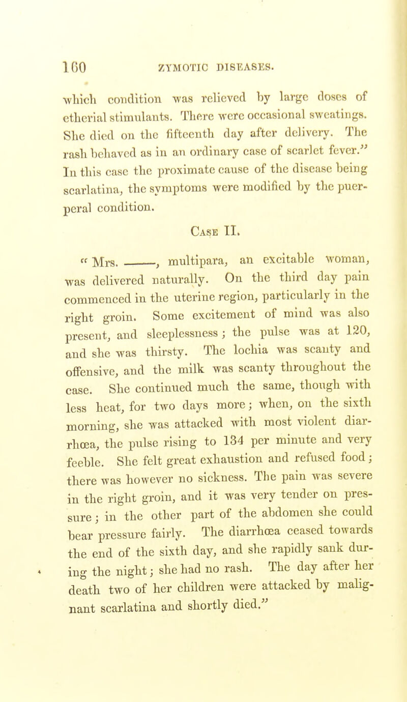 which condition was relieved by large doses of ethcrial stimulants. There M'ere occasional sweatings. She died on the fifteenth day after delivery. The rash behaved as in an ordinary case of scarlet fever.-' In this case the proximate cause of the disease being scarlatina, the symptoms were modified by the puer- peral condition. Case II. ff Mrs. , multipara, an excitable woman, was delivered naturally. On the third day pain commenced in the uterine region, particularly in the right groin. Some excitement of mind was also present, and sleeplessness; the pulse was at 120, and she was thirsty. The lochia was scanty and offensive, and the milk was scanty throughout the case. She continued much the same, though with less heat, for two days more; when, on the sixth morning, she was attacked with most violent diar- rhoea, the pulse rising to 134 per minute and very feeble. She felt great exhaustion and refused food; there was however no sickness. The pain was severe in the right groin, and it was very tender on pres- sure ; in the other part of the abdomen she could bear pressure fairly. The diarrhoea ceased towards the end of the sixth day, and she rapidly sank dur- ing the night; she had no rash. The day after her death two of her children were attacked by malig- nant scarlatina and shortly died.