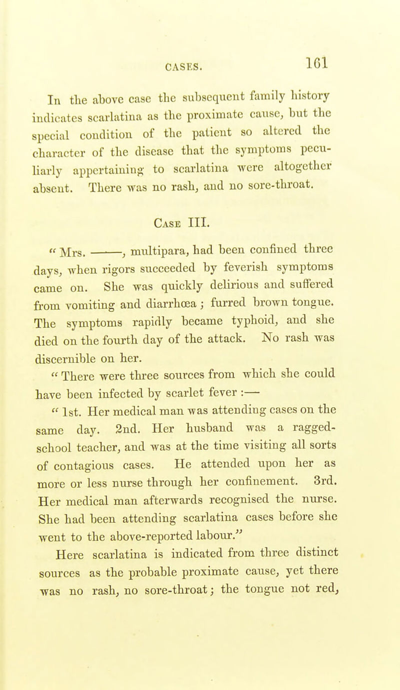 IGl In tlie above case the subsequent family history indicates scarlatina as the proximate cause, but the special condition of the patient so altered the character of the disease that the symptoms pecu- liarly appertaining to scarlatina were altogether absent. There was no rash, and no sore-throat. Case III. « j^rs. , multipara, had been confined three days, when rigors succeeded by feverish symptoms came on. She was quickly delirious and suffered from vomiting and diarrhoea ; furred brown tongue. The symptoms rapidly became typhoid, and she died on the fourth day of the attack. No rash was discernible on her.  There were three sources from which she could have been infected by scarlet fever :—  1st. Her medical man was attending cases on the same day. 3nd. Her husband was a ragged- school teacher, and was at the time visiting all sorts of contagious cases. He attended upon her as more or less nurse through her confinement. 3rd. Her medical man afterwards recognised the nurse. She had been attending scarlatina cases before she went to the above-reported labour. Here scarlatina is indicated from three distinct sources as the probable proximate cause, yet there was no rash, no sore-throat; the tongue not red^