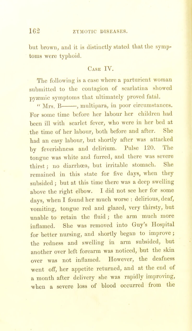 but brown, and it is distinctly stated tliat the symp- toms were typhoid. Case IV. The following is a case where a parturient woman submitted to the contagion of scarlatina showed pyzemic symptoms that ultimately proved fatal.  Mrs. B , multipara, in poor circumstances. For some time before her labour her children had been ill with scarlet fever, who were in her bed at .the time of her labour, both before and after. She had an easy labour, but shortly after was attacked by feverishness and delirium. Pulse 120. The tongue was white and furred, and there was severe thirst; no diarrhoea, but irritable stomach. She remained in this state for five days, when they subsided ; but at this time there was a deep swelling above the right elbow. I did not see her for some days, when I found her much worse : delirious, deaf, vomiting, tongue red and glazed, very thirsty, but unable to retain the fluid; the arm much more inflamed. She was removed into Guy's Hospital for better nursing, and shortly began to improve; the redness and swelling in arm subsided, but another over left forearm was noticed, but the skin over was uot inflamed. However, the deafness went off, her appetite returned, and at the end of a month after delivery she was rapidly improving, when a severe loss of blood occurred from the