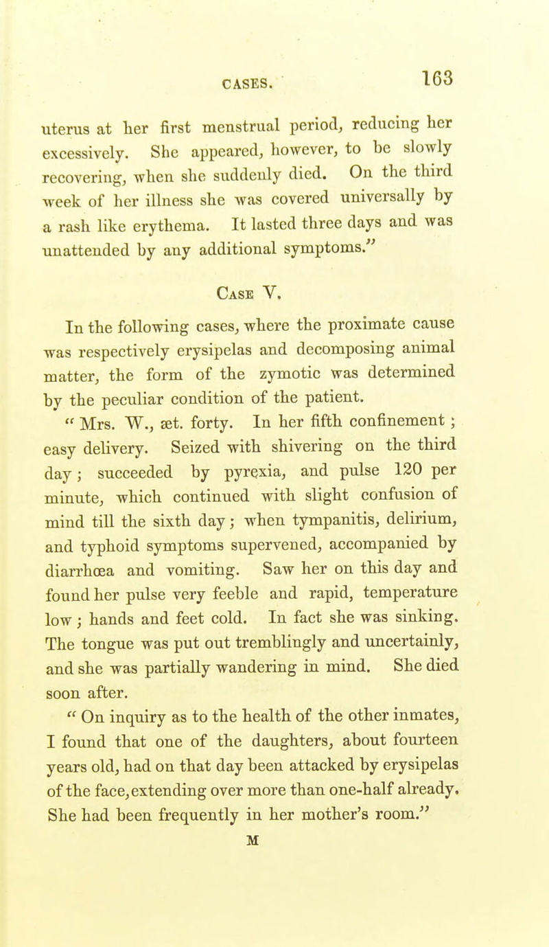 uterus at her first menstrual period, reducing her excessively. She appeared, however, to be slowly- recovering, when she suddenly died. On the third week of her illness she was covered universally by a rash like erythema. It lasted three days and was unattended by any additional symptoms.'' Case V. In the following cases, where the proximate cause was respectively erysipelas and decomposing animal matter, the form of the zymotic was determined by the peculiar condition of the patient.  Mrs. W., £et. forty. In her fifth confinement; easy delivery. Seized with shivering on the third day; succeeded by pyrexia, and pulse 120 per minute, which continued with slight confusion of mind till the sixth day; when tympanitis, delirium, and typhoid symptoms supervened, accompanied by diarrhoea and vomiting. Saw her on this day and found her pulse very feeble and rapid, temperature low; hands and feet cold. In fact she was sinking. The tongue was put out tremblingly and uncertainly, and she was partially wandering in mind. She died soon after.  On inquiry as to the health of the other inmates, I found that one of the daughters, about fourteen years old, had on that day been attacked by erysipelas of the face, extending over more than one-half already. She had been frequently in her mother's room. M