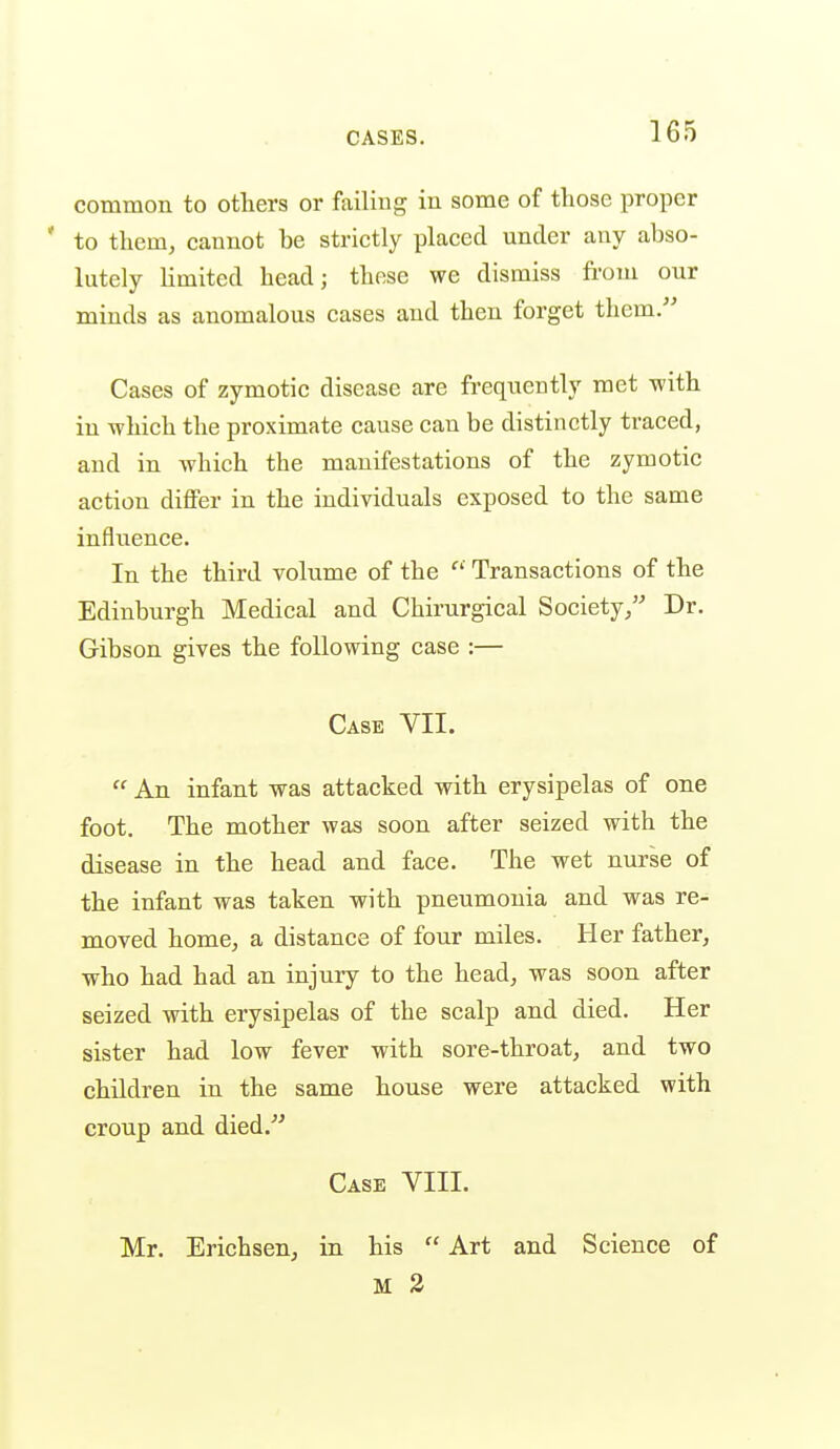 common to others or fiiiliug in some of those proper ' to them, cannot be strictly placed under any abso- lutely Kmited head; those we dismiss from our minds as anomalous cases and then forget them. Cases of zymotic disease are frequently met with in -which the proximate cause can be distinctly traced, and in which the manifestations of the zymotic action differ in the individuals exposed to the same infliience. In the third volume of the ^' Transactions of the Edinburgh Medical and Chirurgical Society, Dr. Gibson gives the following case :— Case VII.  An infant was attacked with erysipelas of one foot. The mother was soon after seized with the disease in the head and face. The wet nurse of the infant was taken with pneumonia and was re- moved home, a distance of four miles. Her father, who had had an injury to the head, was soon after seized with erysipelas of the scalp and died. Her sister had low fever with sore-throat, and two children in the same house were attacked with croup and died. Case VIII. Mr. Erichsen, in his  Art and Science of M 2