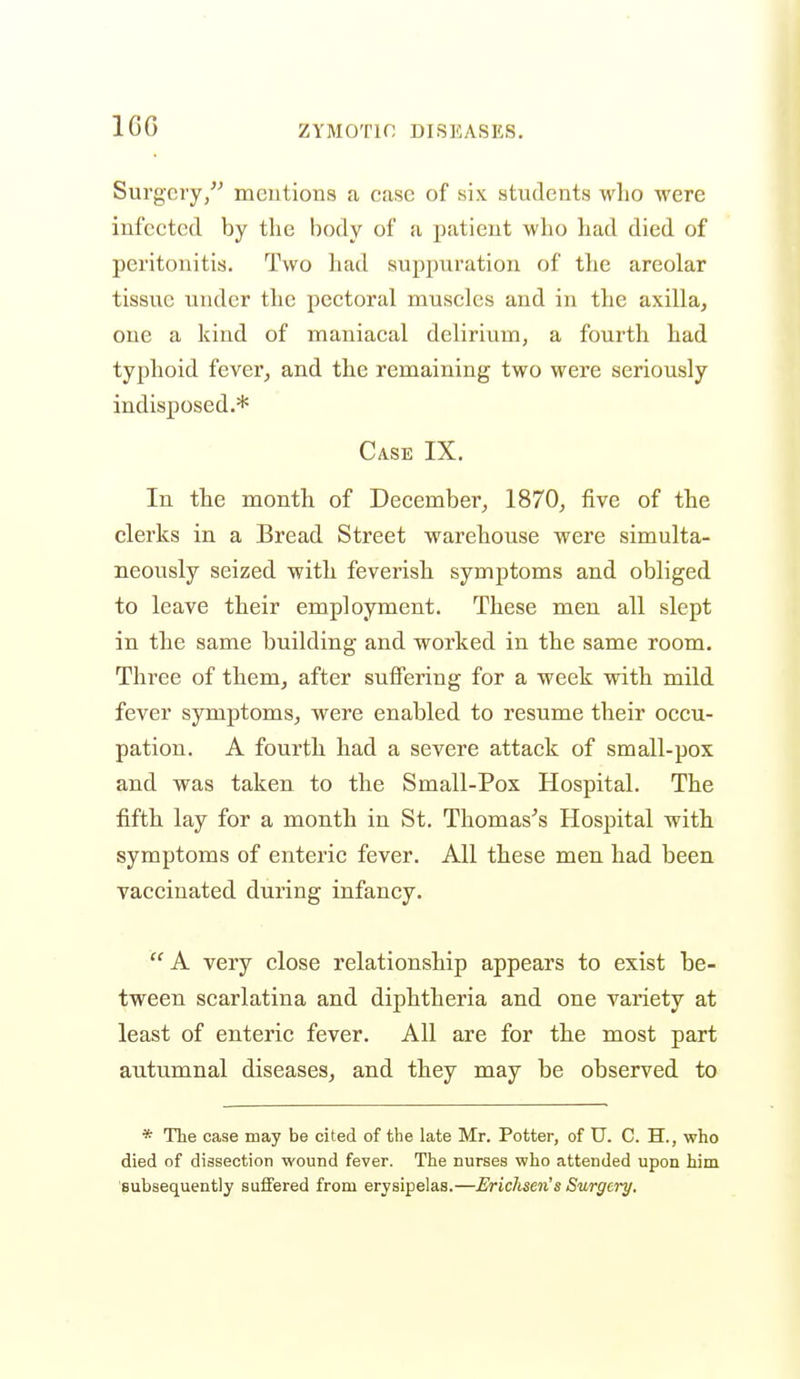 IGG Surgery, meutions a case of six students who were infected by the body of a patient who had died of peritonitis. Two had suppuration of the areolar tissue under the pectoral muscles and in the axilla, one a kind of maniacal delirium, a fourth had typhoid fever, and the remaining two were seriously indisposed.* Case IX. In the month of December, 1870, five of the clerks in a Bread Street warehouse were simulta- neously seized with feverish symptoms and obliged to leave their employment. These men all slept in the same building and worked in the same room. Three of them, after sutfering for a week with mild fever symptoms, were enabled to resume their occu- pation. A fourth had a severe attack of small-pox and was taken to the Small-Pox Hospital. The fifth lay for a month in St. Thomases Hospital with symptoms of enteric fever. All these men had been vaccinated during infancy.  A very close relationship appears to exist be- tween scarlatina and diphtheria and one variety at least of enteric fever. All are for the most part autumnal diseases, and they may be observed to * The case may be cited of the late Mr. Potter, of U. C. H., who died of dissection wound fever. The nurses who attended upon him Bubsequently suffered from erysipelas.—Erichsen's Surgery.