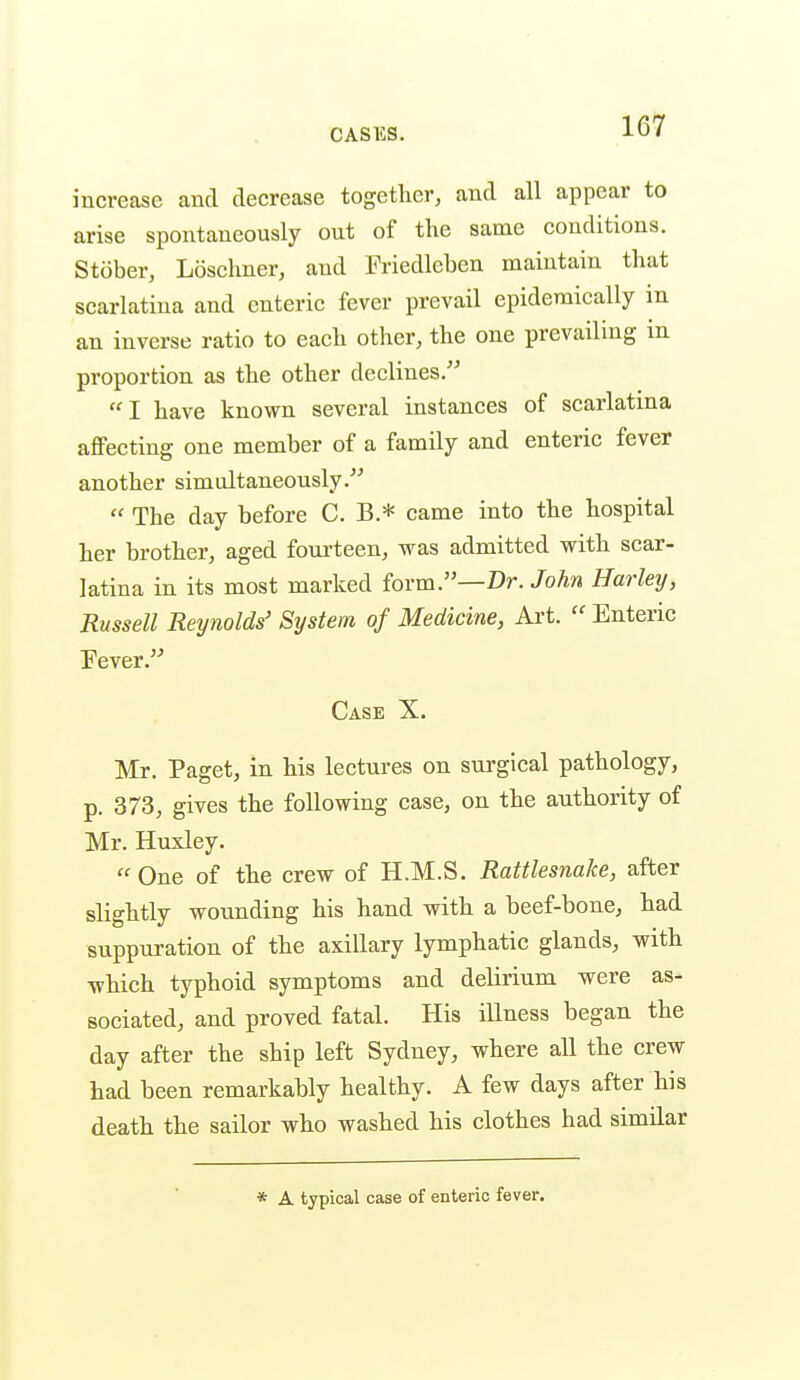 increase and decrease together, and all appear to arise spontaneously out of the same conditions. Stober, Losehner, and Friedleben maintain that scarlatina and enteric fever prevail epidemically in an inverse ratio to each other, the one prevailing in proportion as the other declines. I have known several instances of scarlatina affecting one member of a family and enteric fever another simultaneously.  The day before C. B.* came into the hospital her brother, aged fourteen, was admitted with scar- latina in its most marked form.—Dr. John Harley, Russell Reynolds' System of Medicine, Axt.  Enteric Eever. Case X. Mr. Paget, in his lectures on sui'gical pathology, p. 373, gives the following case, on the authority of Mr. Huxley. One of the crew of H.M.S. Rattlesnake, after slightly wounding his hand with a beef-bone, had suppuration of the axillary lymphatic glands, with which typhoid symptoms and delirium were as- sociated, and proved fatal. His illness began the day after the ship left Sydney, where all the crew had been remarkably healthy. A few days after his death the sailor who washed his clothes had similar * A typical case of enteric fever.
