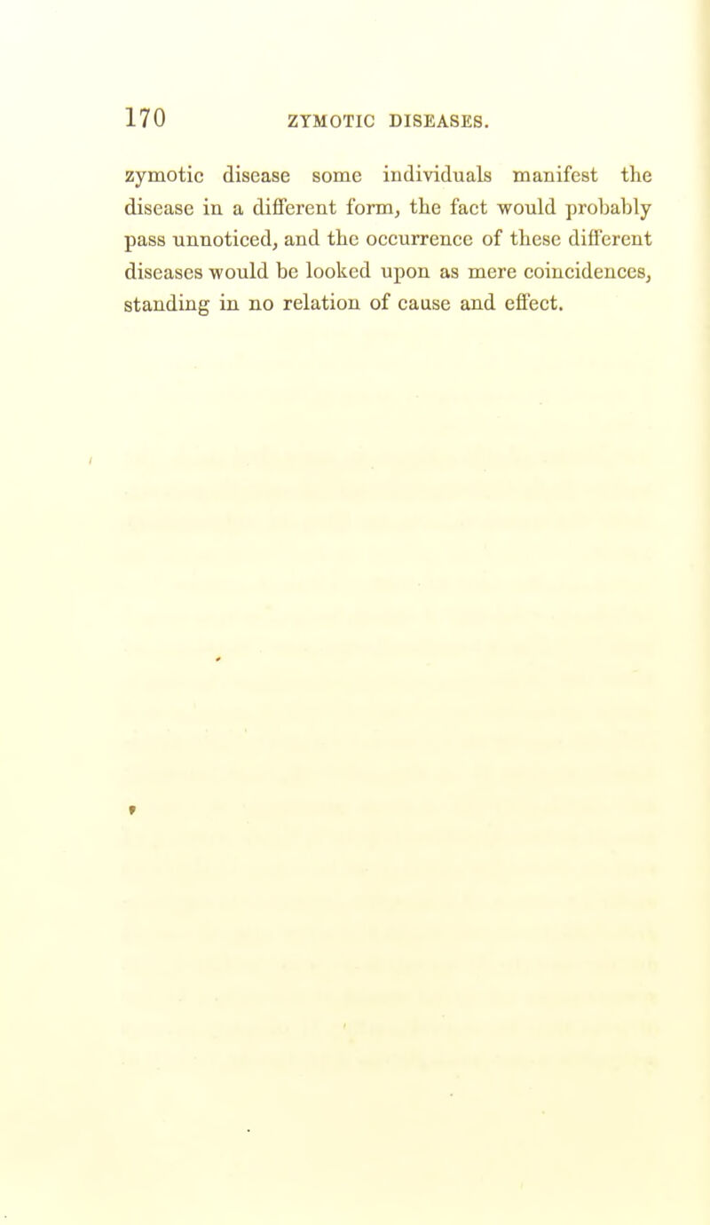 zymotic disease some individuals manifest the disease in a different fomij the fact would probably pass unnoticed, and the occurrence of these different diseases would be looked upon as mere coincidenceSj standing in no relation of cause and effect.