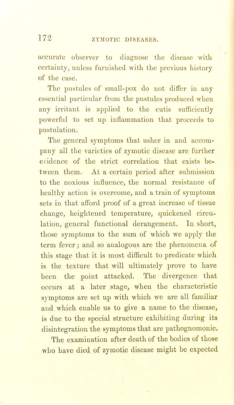 accurate observer to diagnose the disease with certainty, unless furnished with the previous history of the case. The pustules of small-pox do not differ in any essential particular from the pustules produced when any irritant is applied to the cutis sufficiently powerful to set up inflammation that proceeds to pustulation. The general symptoms that usher in and accom- pany all the varieties of zymotic disease are further evidence of the strict correlation that exists be- tween them. At a certain period after submission to the noxious influence, the normal resistance of healthy action is overcome, and a train of symptoms sets in that afford proof of a great increase of tissue change, heightened temperature, quickened circu- lation, general functional derangement. In short, those symptoms to the sum of which we apply the term fever; and so analogous are the phenomena of this stage that it is most difficult to predicate which is the texture that will ultimately prove to have been the point attacked. The divergence that occxu's at a later stage, when the characteristic symptoms are set up with which we are all familiar and which enable us to give a name to the disease, is due to the special structure exhibiting during its disintegration the symptoms that are pathognomonic. The examination after death of the bodies of those who have died of zymotic disease might be expected
