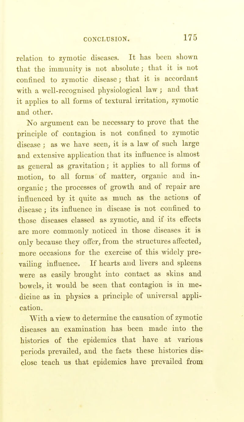 relation to zymotic diseases. It has been shown that the immuuity is not absolute; tluit it is not confined to zymotic disease; that it is accordant with a well-recognised physiological law ; and that it applies to all forms of textural irritation, zymotic and other. No argument can be necessary to prove that the principle of contagion is not confined to zymotic disease ; as we have seen, it is a law of such large and extensive application that its influence is almost as general as gravitation; it applies to all forms of motion, to all forms of matter, organic and in- organic ; the processes of growth and of repair are influenced by it quite as much as the actions of disease ; its influence in disease is not confined to those diseases classed as zymotic, and if its effects are more commonly noticed in those diseases it is only because they offer, from the structures affected, more occasions for the exercise of this widely pre- vailing influence. If hearts and livers and spleens were as easily brought into contact as skins and bowels, it would be seen that contagion is in me- dicine as in physics a principle of universal appli- cation. With a view to determine the causation of zymotic diseases an examination has been made into the histories of the epidemics that have at various periods prevailed, and the facts these histories dis- close teach US that epidemics have prevailed from.