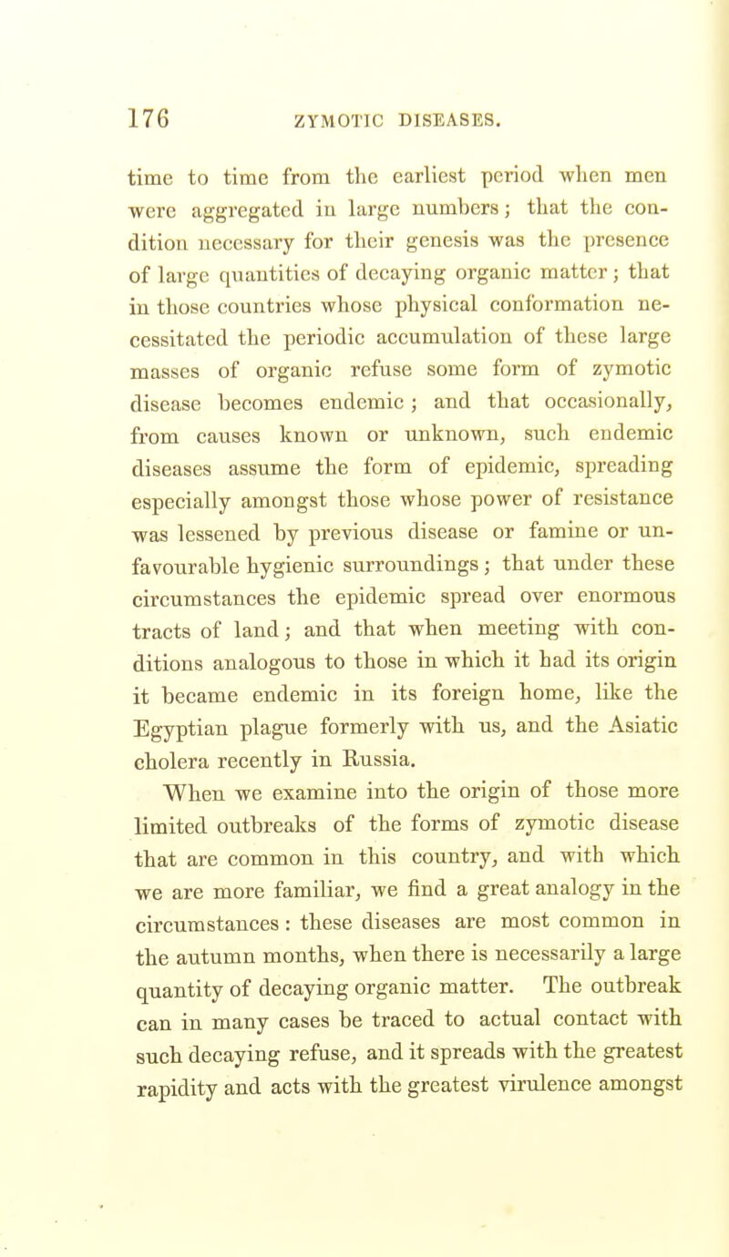 time to time from the earliest period when men were aggregated in large numbers; that the con- dition necessary for their genesis was the presence of large quantities of decaying organic matter; that in those countries whose physical conformation ne- cessitated the periodic accumulation of these large masses of organic refuse some form of zymotic disease becomes endemic; and that occasionally, from causes known or unknown, such endemic diseases assume the form of epidemic, spreading especially amongst those whose power of resistance was lessened by previous disease or famine or un- favourable hygienic surroundings ; that under these circumstances the epidemic spread over enormous tracts of land; and that when meeting with con- ditions analogous to those in which it had its origin it became endemic in its foreign home, like the Egyptian plague formerly with us, and the Asiatic cholera recently in Russia. When we examine into the origin of those more limited outbreaks of the forms of zymotic disease that are common in this country, and with which we are more familiar, we find a great analogy in the circumstances: these diseases are most common in the autumn months, when there is necessarily a large quantity of decaying organic matter. The outbreak can in many cases be traced to actual contact with such decaying refuse, and it spreads with the greatest rapidity and acts with the greatest virulence amongst