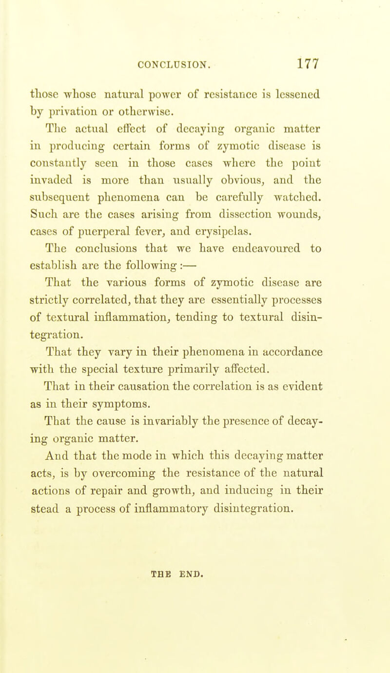 those whose natural power of resistance is lessened by privation or otherwise. The actual etFect of decaying organic matter in producing certain forms of zymotic disease is constantly seen in those cases where the point invaded is more than usually obvious^ and the subsequent phenomena can be carefully watched. Such are the cases arising from dissection wounds, cases of puerperal fever, and erysipelas. The conclusions that we have endeavoured to establish are the following :— That the various forms of zymotic disease are strictly correlated, that they are essentially processes of textural inflammation, tending to textural disin- tegration. That they vary in their phenomena in accordance with the special texture primarily affected. That in their causation the correlation is as evident as in their symptoms. That the cause is invariably the presence of decay- ing organic matter. And that the mode in which this decaying matter acts, is by overcoming the resistance of the natural actions of repair and growth, and inducing in their stead a process of inflammatory disintegration. THE ENB.