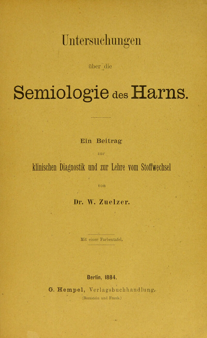 Untersuchungen über die Semiologie des Harns. Ein Beitrag Zill' klinischen Diagnostik und zur Lehre vom Stoffwechsel von Dr. W. Ziielzer. Mit einer Farbentafel. Berlin, 1884. O. Hempel, Verlagsbuchhandlung, (Hernstein und Franlc)