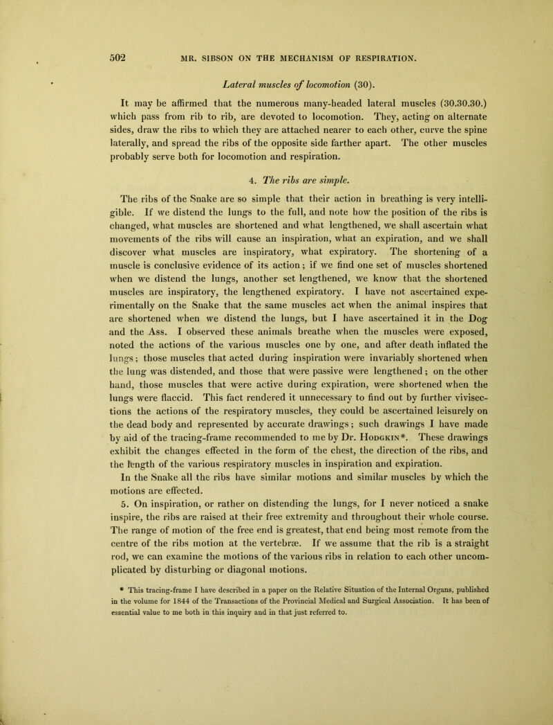 Lateral muscles of locomotion (30). It may be affirmed that the numerous many-headed lateral muscles (30.30.30.) which pass from rib to rib, are devoted to locomotion. They, acting on alternate sides, draw the ribs to wffiich they are attached nearer to each other, curve the spine laterally, and spread the ribs of the opposite side farther apart. The other muscles probably serve both for locomotion and respiration. 4. The rihs are simple. The ribs of the Snake are so simple that their action in breathing is very intelli- gible. If we distend the lungs to the full, and note how the position of the ribs is changed, what muscles are shortened and what lengthened, we shall ascertain what movements of the ribs will cause an inspiration, what an expiration, and we shall discover what muscles are inspiratory, what expiratory. The shortening of a muscle is conclusive evidence of its action; if we find one set of muscles shortened when we distend the lungs, another set lengthened, we know that the shortened muscles are inspiratory, the lengthened expiratory. I have not ascertained expe- rimentally on the Snake that the same muscles act when the animal inspires that are shortened when we distend the lungs, but I have ascertained it in the Dog and the Ass. I observed these animals breathe when the muscles were exposed, noted the actions of the various muscles one by one, and after death inflated the lungs; those muscles that acted during inspiration were invariably shortened when the lung was distended, and those that were passive were lengthened; on the other hand, those muscles that were active during expiration, were shortened when the lungs were flaccid. This fact rendered it unnecessary to find out by further vivisec- tions the actions of the respiratory muscles, they could be ascertained leisurely on the dead body and represented by accurate drawings; such drawings I have made by aid of the tracing-frame recommended to me by Dr. Hodgkin*. These drawings exhibit the changes effected in the form of the chest, the direction of the ribs, and the length of the various respiratory muscles in inspiration and expiration. In the Snake all the ribs have similar motions and similar muscles by which the motions are effected. 5. On inspiration, or rather on distending the lungs, for I never noticed a snake inspire, the ribs are raised at their free extremity and throughout their whole course. The range of motion of the free end is greatest, that end being most remote from the centre of the ribs motion at the vertebrae. If we assume that the rib is a straight rod, we can examine the motions of the various ribs in relation to each other uncom- plicated by disturbing or diagonal motions. * This tracing-frame I have described in a paper on the Relative Situation of the Internal Organs, published in the volume for 1844 of the Transactions of the Provincial Medical and Surgical Association. It has been of essential value to me both in this inquiry and in that just referred to.