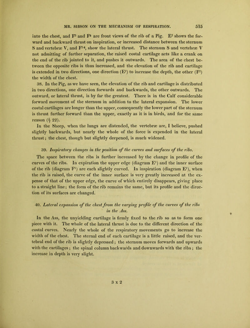 into the chest, and F3 and F4 are front views of the rib of a Pig1. E2 shows the for- ward and backward thrust on inspiration, or increased distance between the sternum S and vertebrae V, and F24, show the lateral thrust. The sternum S and vertebrae V not admitting of further separation, the raised costal cartilage acts like a crank on the end of the rib jointed to it, and pushes it outwards. The area of the chest be- tween the opposite ribs is thus increased, and the elevation of the rib and cartilage is extended in two directions, one direction (E2) to increase the depth, the other (F2) the width of the chest. 38. In the Pig, as we have seen, the elevation of the rib and cartilage is distributed in two directions, one direction forwards and backwards, the other outwards. The outward, or lateral thrust, is by far the greatest. There is in the Calf considerable forward movement of the sternum in addition to the lateral expansion. The lower costal cartilages are longer than the upper, consequently the lower part of the sternum is thrust further forward than the upper, exactly as it is in birds, and for the same reason (§ 22). In the Sheep, when the lungs are distended, the vertebrae are, I believe, pushed slightly backwards, but nearly the whole of the force is expended in the lateral thrust; the chest, though but slightly deepened, is much widened. 39. Inspiratory changes in the position of the curves and surfaces of the ribs. The space between the ribs is further increased by the change in profile of the curves of the ribs. In expiration the upper edge (diagram E1) and the inner surface of the rib (diagram F1) are each slightly curved. In inspiration (diagram E1), when the rib is raised, the curve of the inner surface is very greatly increased at the ex- pense of that of the upper edge, the curve of which entirely disappears, giving place to a straight line; the form of the rib remains the same, but its profile and the direc- tion of its surfaces are changed. 40. Lateral expansion of the chest from the varying profile of the curves of the ribs in the Ass. In the Ass, the unyielding cartilage is firmly fixed to the rib so as to form one piece with it. The whole of the lateral thrust is due to the different direction of the costal curves. Nearly the whole of the respiratory movements go to increase the width of the chest. The sternal end of each cartilage is a little raised, and the ver- tebral end of the rib is slightly depressed ; the sternum moves forwards and upwards with the cartilages ; the spinal column backwards and downwards with the ribs ; the increase in depth is very slight. ♦ 3x2