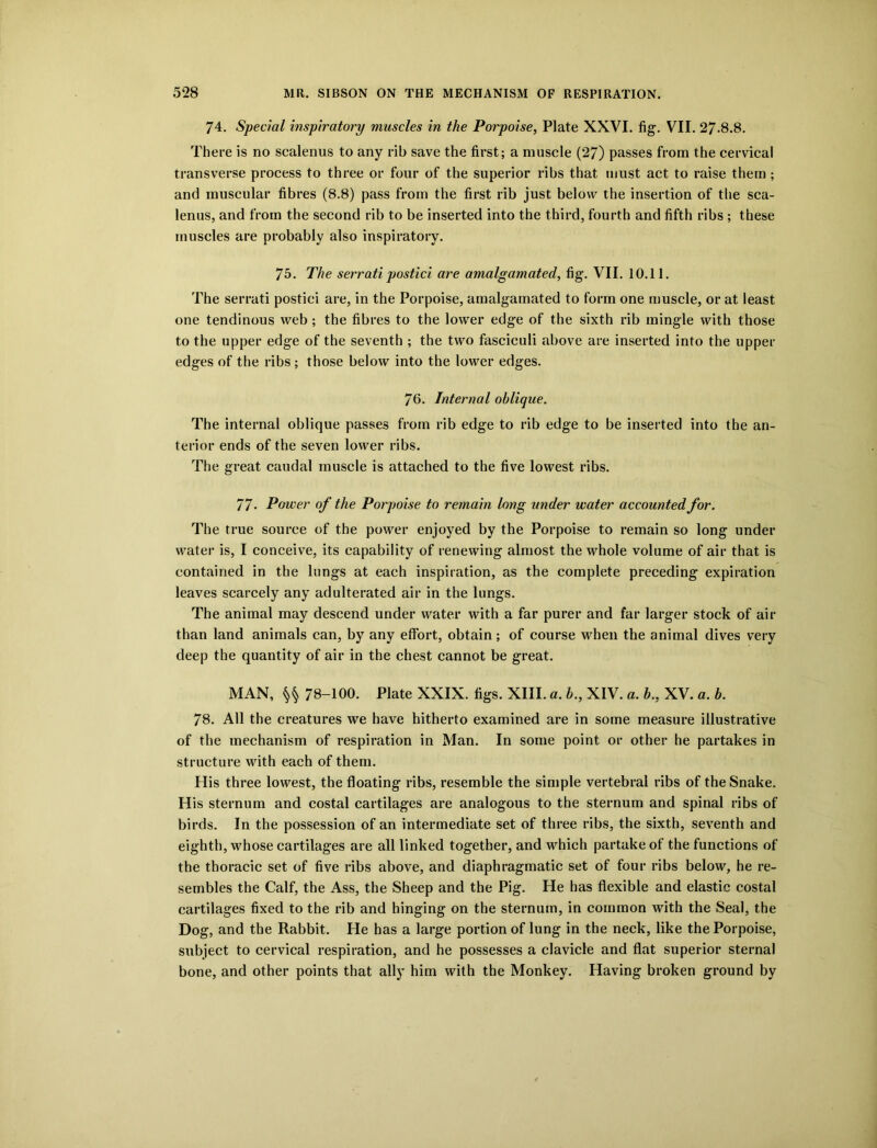 74. Special inspiratory muscles in the Porpoise, Plate XXVI. fig. VII. 27-8.8. There is no scalenus to any rib save the first; a muscle (27) passes from the cervical transverse process to three or four of the superior ribs that must act to raise them ; and muscular fibres (8.8) pass from the first rib just below the insertion of the sca- lenus, and from the second rib to be inserted into the third, fourth and fifth ribs; these muscles are probably also inspiratory. 75. The serrati postici are amalgamated, fig. VII. 10.11. The serrati postici are, in the Porpoise, amalgamated to form one muscle, or at least one tendinous web ; the fibres to the lower edge of the sixth rib mingle with those to the upper edge of the seventh ; the two fasciculi above are inserted into the upper edges of the ribs ; those below into the lower edges. 76. Internal oblique. The internal oblique passes from rib edge to rib edge to be inserted into the an- terior ends of the seven lower ribs. The great caudal muscle is attached to the five lowest ribs. 77- Power of the Porpoise to remain long under water accounted for. The true source of the power enjoyed by the Porpoise to remain so long under water is, I conceive, its capability of renewing almost the whole volume of air that is contained in the lungs at each inspiration, as the complete preceding expiration leaves scarcely any adulterated air in the lungs. The animal may descend under water with a far purer and far larger stock of air than land animals can, by any effort, obtain; of course when the animal dives very deep the quantity of air in the chest cannot be great. MAN, §§ 78-100. Plate XXIX. figs. XIII. a. b., XIV. a. b,, XV. «. b. 78. All the creatures we have hitherto examined are in some measure illustrative of the mechanism of respiration in Man. In some point or other he partakes in structure with each of them. His three lowest, the floating ribs, resemble the simple vertebral ribs of the Snake. His sternum and costal cartilages are analogous to the sternum and spinal ribs of birds. In the possession of an intermediate set of three ribs, the sixth, seventh and eighth, whose cartilages are all linked together, and which partake of the functions of the thoracic set of five ribs above, and diaphragmatic set of four ribs below, he re- sembles the Calf, the Ass, the Sheep and the Pig. He has flexible and elastic costal cartilages fixed to the rib and hinging on the sternum, in common with the Seal, the Dog, and the Rabbit. He has a large portion of lung in the neck, like the Porpoise, subject to cervical respiration, and he possesses a clavicle and flat superior sternal bone, and other points that ally him with the Monkey. Having broken ground by