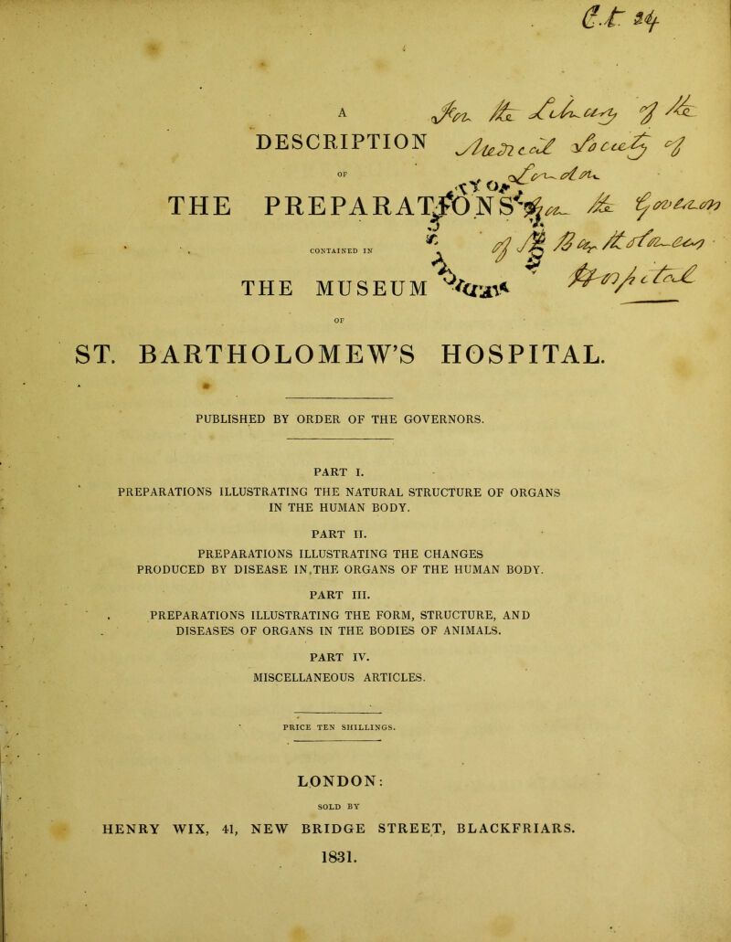 a v4/. y DESCRIPTION ylieJn.c.<*£ zAc^Zy c:J \i ojft THE PREPARATIONS*^ ^ %r^_ c 'A-J: CONTAINED IN THE MUSEUM •'crsri* OF ST. BARTHOLOMEW’S HOSPITAL. PUBLISHED BY ORDER OF THE GOVERNORS. PART I. PREPARATIONS ILLUSTRATING THE NATURAL STRUCTURE OF ORGANS IN THE HUMAN BODY. PART II. PREPARATIONS ILLUSTRATING THE CHANGES PRODUCED BY DISEASE IN,THE ORGANS OF THE HUMAN BODY. PART III. PREPARATIONS ILLUSTRATING THE FORM, STRUCTURE, AND DISEASES OF ORGANS IN THE BODIES OF ANIMALS. PART IV. MISCELLANEOUS ARTICLES. PRICE TEN SHILLINGS. LONDON: SOLD BY HENRY WIX, 41, NEW BRIDGE STREET, BLACKFRIARS. 1831