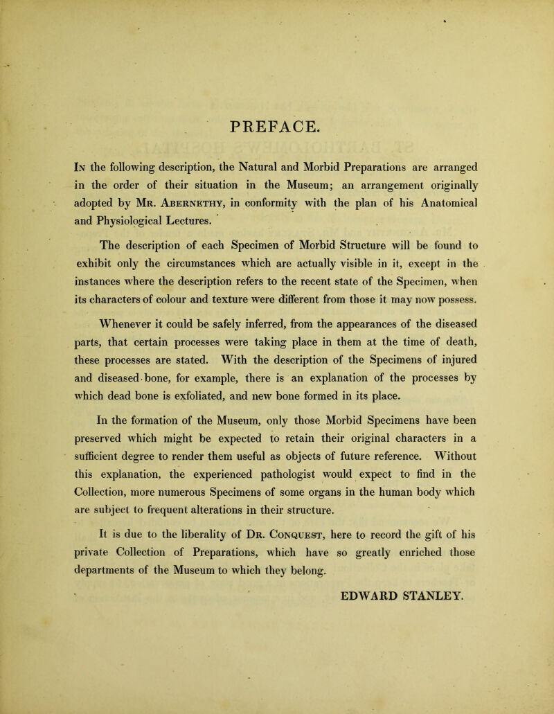 PREFACE. In the following description, the Natural and Morbid Preparations are arranged in the order of their situation in the Museum; an arrangement originally adopted by Mr. Abernethy, in conformity with the plan of his Anatomical and Physiological Lectures. The description of each Specimen of Morbid Structure will be found to exhibit only the circumstances which are actually visible in it, except in the instances where the description refers to the recent state of the Specimen, when its characters of colour and texture were different from those it may now possess. Whenever it could be safely inferred, from the appearances of the diseased parts, that certain processes were taking place in them at the time of death, these processes are stated. With the description of the Specimens of injured and diseased bone, for example, there is an explanation of the processes by which dead bone is exfoliated, and new bone formed in its place. In the formation of the Museum, only those Morbid Specimens have been preserved which might be expected to retain their original characters in a sufficient degree to render them useful as objects of future reference. Without this explanation, the experienced pathologist would expect to find in the Collection, more numerous Specimens of some organs in the human body which are subject to frequent alterations in their structure. It is due to the liberality of Dr. Conquest, here to record the gift of his private Collection of Preparations, which have so greatly enriched those departments of the Museum to which they belong. EDWARD STANLEY.