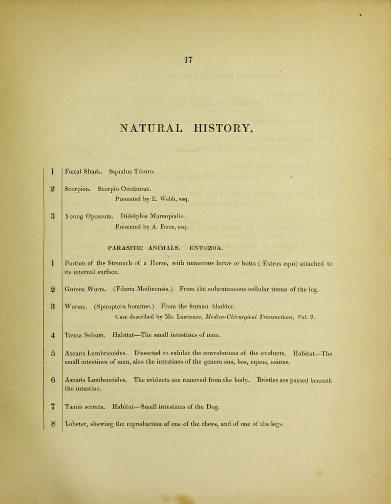 1 2 3 1 2 3 4 5 6 7 8 17 NATURAL HISTORY. Foetal Shark. Squalus Tiburo. Scorpion. Scorpio Occitanus. Presented by E. Webb, esq. Young Opossum. Didelphis Marsupialis. Presented by A. Farre, esq. PARASITIC ANIMALS. ENTOZOA. Portion of the Stomach of a Horse, with numerous larvae or botts (iEstrus equi) attached to its internal surface. Guinea Worm. (Filaria Medinensis.) From the subcutaneous cellular tissue of the leg. Worms. (Spiroptera hominis.) From the human bladder. Case described by Mr. Lawrence, Medico-Chirurgical Transactions, Vol. 2. Taenia Solium. Habitat—The small intestines of man. Ascaris Lumbricoides. Dissected to exhibit the convolutions of the oviducts. Habitat—The small intestines of man, also the intestines of the genera sus, bos, equus, asinus. Ascaris Lumbricoides. The oviducts are removed from the body. Bristles are passed beneath the intestine. Taenia serrata. Habitat—Small intestines of the Dog. Lobster, shewing the reproduction of one of the claws, and of one of the legs.