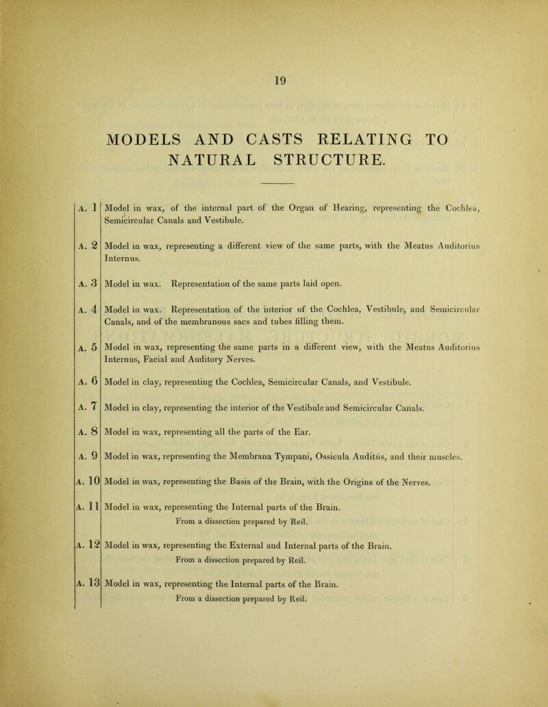 MODELS AND CASTS RELATING TO NATURAL STRUCTURE. A. 1 Model in wax, of the internal part of the Organ of Hearing, representing the Cochlea, Semicircular Canals and Vestibule. A. 2 A. 3 A. 4 A. 5 A. 6 A. 7 A. 8 A. 9 A. 10 A. 11 A. 12 A. 13 Model in wax, representing a different view of the same parts, with the Meatus Auditorius Internus. Model in wax. Representation of the same parts laid open. Model in wax. Representation of the interior of the Cochlea, Vestibule, and Semicircular Canals, and of the membranous sacs and tubes filling them. Model in wax, representing the same parts in a different view, with the Meatus Auditorius Internus, Facial and Auditory Nerves. Model in clay, representing the Cochlea, Semicircular Canals, and Vestibule. Model in clay, representing the interior of the Vestibule and Semicircular Canals. Model in wax, representing all the parts of the Ear. Model in wax, representing the Membrana Tympani, Ossicula Auditus, and their muscles. Model in wax, representing the Basis of the Brain, with the Origins of the Nerves. Model in wax, representing the Internal parts of the Brain. From a dissection prepared by Red. Model in wax, representing the External and Internal parts of the Brain. From a dissection prepared by Reil. Model in wax, representing the Internal parts of the Brain. From a dissection prepared by Reil.