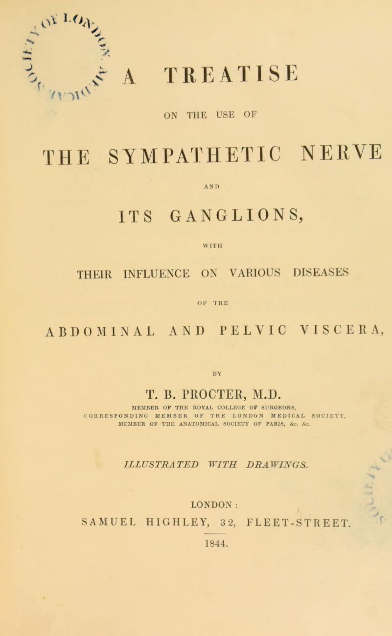 TREATISE ON THE USE or THE SYMPATHETIC NERVE AND ITS GANGLIONS, WITH THEIR INFLUENCE ON VARIOUS DISEASES OF THE ABDOMINAL AND PELVIC VISCERA, BY T. B. PROCTER, M.D. MEMBER OF THE ROYAL COLLEGE OF SURGEONS, CORRESPONDING MEMBER OF THE LONDON MEDICAL SOCIETY, MEMBER OF THE ANATOMICAL SOCIETY OF PARIS, &c. &c. ILLUSTRATED WITH DRAWINGS. LONDON: SAMUEL HIGHLEY, 3 2, FLEET-STREET. 1844.