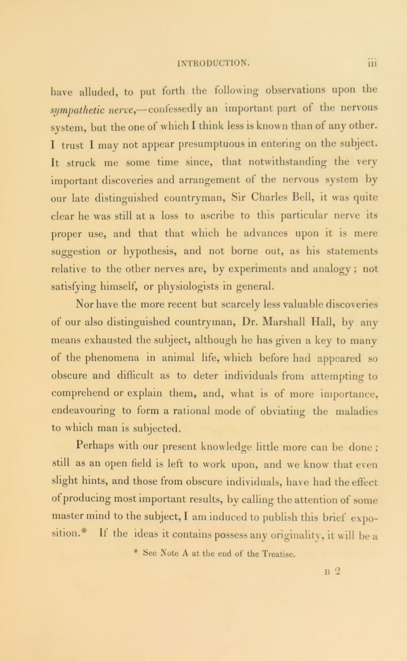 have alluded, to put forth the following observations upon the sympathetic nerve,— confessedly an important part of the nervous system, but the one of which I think less is known than of any other. I trust I may not appear presumptuous in entering on the subject. It struck me some time since, that notwithstanding the very important discoveries and arrangement of the nervous system by our late distinguished countryman. Sir Charles Bell, it was quite clear he was still at a loss to ascribe to this particular nerve its proper use, and that that which he advances upon it is mere suggestion or hypothesis, and not borne out, as his statements relative to the other nerves are, by experiments and analogy; not satisfying himself, or physiologists in general. Nor have the more recent but scarcely less valuable discoveries of our also distinguished countryman. Dr. Marshall Hall, by any means exhausted the subject, although he has given a key to many of the phenomena in animal life, which before had appeared so obscure and diflicult as to deter individuals from attempting to comprehend or explain them, and, what is of more importance, endeavouring to form a rational mode of obviating the maladies to which man is subjected. Perhaps with our present knowledge little more can be done ; still as an open field is left to work upon, and we know that even slight hints, and those from obscure individuals, have had the effect of producing most important results, by calling the attention of some master mind to the subject, I am induced to publish this brief expo- sition.^' If the ideas it contains possess any originality, it will be a * See Note A at the end of the Treatise. J3 2