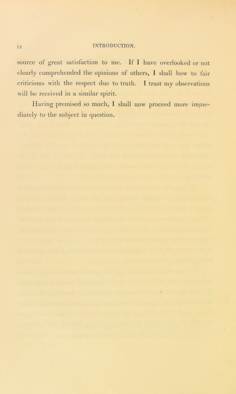 source of great satisfaction to me. If I have overlooked or not clearly comprehended the opinions of others, I shall bow to fair criticisms with the respect due to truth. I trust my observations will be received in a similar spirit. Having premised so much, I shall now proceed more imme- diately to the subject in question.