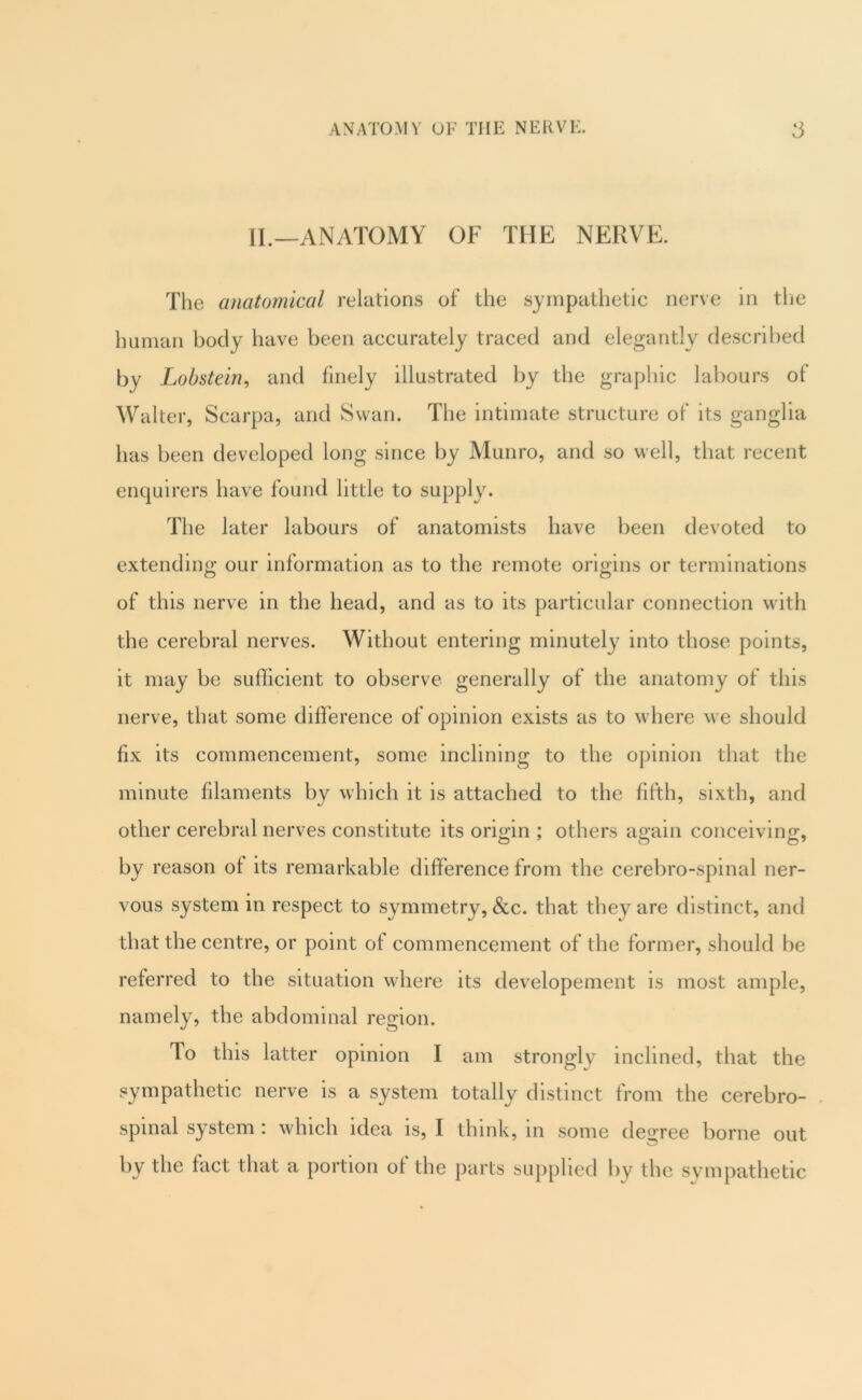 II.—ANATOMY OF THE NERVE. The anatomical relations of the sympathetic nerve in tlie human body have been accurately traced and elegantly described by Lobstein^ and finely illustrated by the graphic labours of Waller, Scarpa, and Swan. The intimate structure of its ganglia has been developed long since by Munro, and so well, that recent enquirers have found little to supply. The later labours of anatomists have been devoted to extending our information as to the remote origins or terminations of this nerve in the head, and as to its particular connection with the cerebral nerves. Without entering minutely into those points, it may be sufficient to observe generally of the anatomy of this nerve, that some difference of opinion exists as to where we should fix its commencement, some inclining to the opinion that the minute filaments by which it is attached to the fifth, sixth, and other cerebral nerves constitute its origin ; others again conceiving, by reason of its remarkable difference from the cerebro-spinal ner- vous system in respect to symmetry, &c. that they are distinct, and that the centre, or point of commencement of the former, should be referred to the situation where its developement is most ample, namely, the abdominal region. To this latter opinion I am strongly inclined, that the sympathetic nerve is a system totally distinct from the cerebro- , spinal system : which idea is, I think, in some deo-ree borne out by the fact that a portion of the parts supplied hy the sympathetic