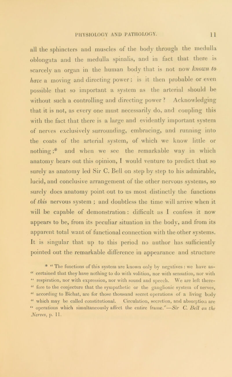 all the sphincters and muscles ol the body through the medulla oblongata and the medulla spinalis, and in fact that there is scarcely an organ m the human body that is not now Ljiozih to have ^ moving and directing power; is it then probable or even possible that so important a system as the arterial should he without such a controlling and directing power? Acknowledging that it is not, as every one must necessarily do, and coupling this with the fact that there is a large and evidently important system of nerves exclusively surrounding, embracing, and running into the coats of the arterial system, of which we know little or nothing and when we see the remarkable way in which anatomy bears out this opinion, I would venture to predict that so surely as anatomy led Sir C. Bell on step by step to his admirable, lucid, and conclusive arrangement of the other nervous systems, so surely does anatomy point out to us most distinctly the functions of this nervous system ; and doubtless the time will arriv^e when it will be capable of demonstration : difficult as I confess it now appears to be, from its peculiar situation in the body, and from its apparent total want of functional connection with the other systems. It is singular that up to this period no author has sufhciently pointed out the remarkable difference in appearance and structure * The functions of this system are known only by negatives : we have as- certained that they have nothing to do with volition, nor with sensation, nor with “ respiration, nor with expression, nor with sound and speech. We are left tliere- “ fore to the conjecture that the sympathetic or the ganglionic system of nerves, according to Bichat, are for those thousand secret operations of a living body which may be called constitutional. Circulation, secretion, and absorption are operations which simultaneously aflect the entire frame.”—Sir C. Bell on the Nerves, p. 11.