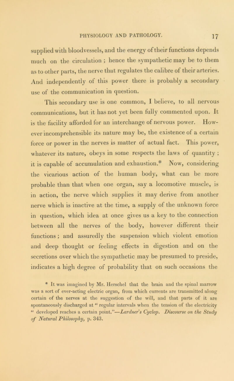 supplied with bloodvessels, and the energy of their functions depends much on the circulation ; hence the sympathetic may be to them as to other parts, the nerve that regulates the calibre of their arteries. And independently of this power there is probably a secondary use of the communication in question. This secondary use is one common, I believe, to all nervous communications, but it has not yet been fully commented upon. It is the facility afforded for an interchange of nervous power. How- ever incomprehensible its nature may be, the existence of a certain force or power in the nerves is matter of actual fact. This power, whatever its nature, obeys in some respects the laws of quantity ; it is capable of accumulation and exhaustion.’^' Now, considering the vicarious action of the human body, what can be more probable than that when one organ, say a locomotive muscle, is in action, the nerve which supplies it may derive from another nerve which is inactive at the time, a supply of the unknown force in question, which idea at once gives us a key to the connection between all the nerves of the body, however different their functions ; and assuredly the suspension which violent emotion and deep thought or feeling effects in digestion and on the secretions over which the sympathetic may be presumed to preside, indicates a high degree of probability that on such occasions the * It was imagined by Mr. Herscliel that the brain and the spinal marrow was a sort of ever-acting electric organ, from which currents are transmitted along certain of the nerves at the suggestion of the will, and that parts of it are spontaneously discharged at regular intervals when the tension of the electricity “ developed reaches a certain point.”—Lardner’s Cyclop. Discourse on the Study of Natural Philosophy, p. 343.