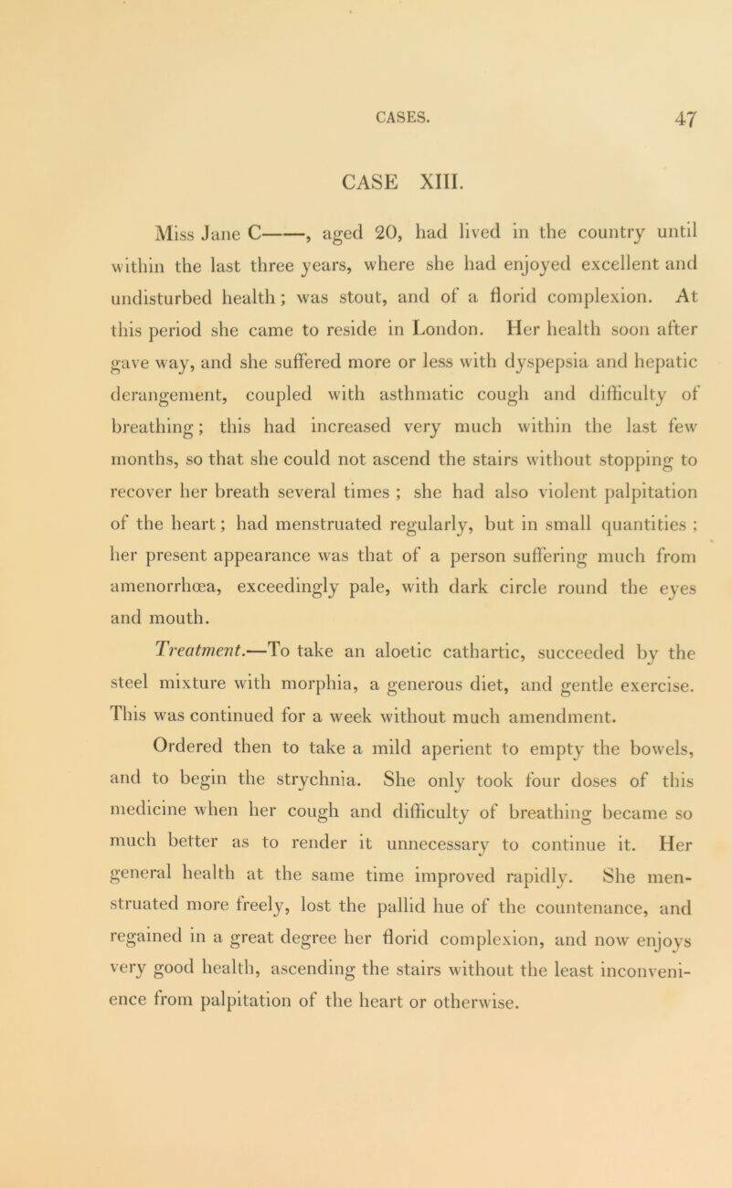 CASE XIII. Miss Jane C , aged 20, had lived in the country until within the last three years, where she had enjoyed excellent and undisturbed health; was stout, and of a florid complexion. At this period she came to reside in London. Her health soon after gave way, and she suffered more or less with dyspepsia and hepatic derangement, coupled with asthmatic cough and difficulty of breathing; this had increased very much within the last few months, so that she could not ascend the stairs without stopping to recover her breath several times ; she had also violent palpitation of the heart; had menstruated regularly, but in small quantities ; her present appearance was that of a person suffering much from amenorrhoea, exceedingly pale, with dark circle round the eyes and mouth. Treatment.—To take an aloetic cathartic, succeeded by the steel mixture with morphia, a generous diet, and gentle exercise. This was continued for a week without much amendment. Ordered then to take a mild aperient to empty the bowels, and to begin the strychnia. She only took four doses of this medicine when her cough and difficulty of breathing became so much better as to render it unnecessary to continue it. Her general health at the same time improved rapidly. She men- struated more freely, lost the pallid hue of the countenance, and regained in a great degree her florid complexion, and now enjoys very good health, ascending the stairs without the least inconveni- ence from palpitation of the heart or otherwise.