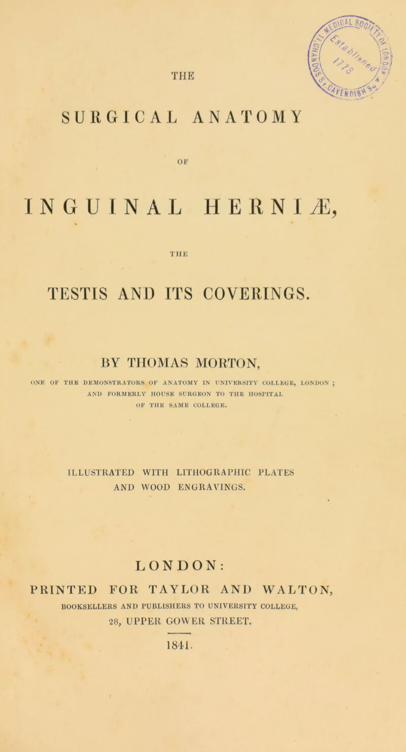 SURGICAL ANATOMY INGUINAL H E R N 1 tE, TESTIS AND ITS COVERINGS. BY THOMAS MOUTON, ONE OF THE DEMONSTHATORS OF ANATOMY IN UMVEh«lTV COLLEGE, LONHON ; AND FORMERLY HOUSE SURGEON TO THE HOSPITAL OF THE SAME COLLEGE. ILLUSTRATED WITH LITHOGRAPHIC PLATES AND WOOD ENGRAVINGS. LONDON: PRINTED FOR TAYLOR AND WALTON, BOOKSELLERS AND PUBLISHERS TO UNIVERSITY COLLEGE, 28, UPPER GOWER STREET. 1841.