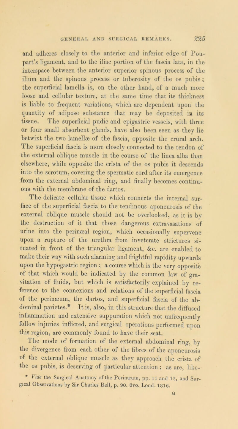 and adheres closely to the anterior and inferior edge of Pou- part’s ligament, and to the iliac portion of the fascia lata, in the interspace between the anterior superior spinous process of the ilium and the spinous process or tuberosity of the os pubis ; the superficial lamella is, on the other hand, of a much more loose and cellular texture, at the same time that its thickness is liable to frequent variations, which are dependent upon the quantity of adipose substance that may be deposited in its tissue. The superficial pudic and epigastric vessels, with three or four small absorbent glands, have also been seen as they lie betwixt the two lamellse of the fascia, opposite the crural arch. The superficial fascia is more closely connected to the tendon of the external oblique muscle in the course of the linea alba than elsewhere, while opposite the crista of the os pubis it descends into the scrotum, covering the spermatic cord after its emergence from the external abdominal ring, and finally becomes continu- ous with the membrane of the dartos. The delicate cellular tissue which connects the internal sur- face of the superficial fascia to the tendinous aponeurosis of the external oblique muscle should not be overlooked, as it is by the destruction of it that those dangerous extravasations of urine into the perinseal region, which occasionally supervene upon a rupture of the urethra from inveterate strictures si- tuated in front of the triangular ligament, &c. are enabled to make their way with such alarming and frightful rapidity upwards upon the hypogastric region ; a course which is the very opposite of that which would be indicated by the common law of gra- vitation of fluids, but which is satisfactorily explained by re- ference to the connexions and relations of the superficial fascia of the perinceum, the dartos, and superficial fascia of the ab- dominal parietes.* It is, also, in this structure that the diffused inflammation and extensive suppuration which not unfrequently follow injuries inflicted, and surgical operations performed upon this region, are commonly found to have their scat. The mode of formation of the external abdominal ring, by the divergence from each other of the fibres of the aponeurosis of the external oblique muscle as they approach the crista of the os pubis, is deserving of particular attention ; as are, like- * Vide the Surgical Anatomy of the Perineeum, pp. H and 12, and Sur- gical Observations by Sir Charles Bell, p. 90. 8vo. Lond. 1816.