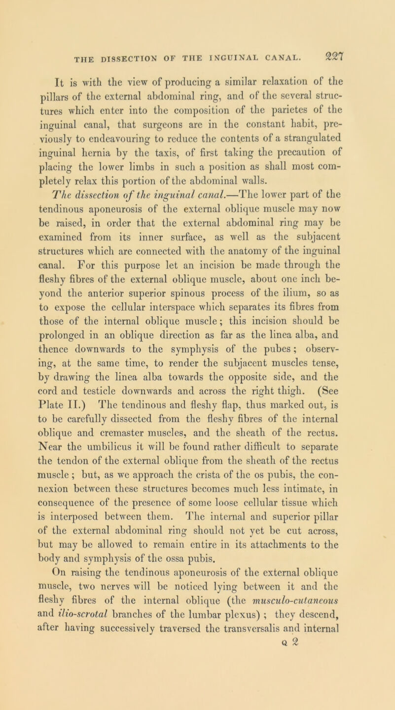 It is with the view of producing a similar relaxation of the pillars of the external abdominal ring, and of the several struc- tures which enter into the composition of the parietes of the inguinal canal, that surgeons are in the constant habit, pre- viously to endeavouring to reduce the contents of a strangulated inguinal hernia by the taxis, of first taking the precaution of placing the lower limbs in such a position as shall most com- pletely relax this portion of the abdominal walls. The dissection of the inguinal canal.—The lower part of the tendinous aponeurosis of the external oblique muscle may now be raised, in order that the external abdominal ring may be examined from its inner surface, as well as the subjacent structures which are connected with the anatomy of the inguinal canal. For this purpose let an incision be made through the fleshy fibres of the external oblique muscle, about one inch be- yond the anterior superior spinous process of the ilium, so as to expose the cellular interspace which separates its fibres from those of the internal oblique muscle; this incision should be prolonged in an oblique direction as far as the linea alba, and thence downwards to the symphysis of the pubes; observ- ing, at the same time, to render the subjacent muscles tense, by drawing the linea alba towards the opposite side, and the cord and testicle downwards and across the right thigh. (See Plate II.) The tendinous and fleshy flap, thus marked out, is to be carefully dissected from the fleshy fibres of the internal oblique and cremaster muscles, and the sheath of the rectus. Near the umbilicus it will be found rather difficult to separate the tendon of the external oblique from the sheath of the rectus muscle ; but, as we approach the crista of the os pubis, the con- nexion between these structures becomes much less intimate, in consequence of the presence of some loose cellular tissue which is interposed between them. The internal and superior pillar of the external abdominal ring should not yet be cut across, but may be allowed to remain entire in its attachments to the body and symphysis of the ossa pubis, C)n raising the tendinous aponeurosis of the external oblique muscle, two nerves will be noticed lying between it and the fleshy fibres of the internal oblique (the miLsculo-ciitaneous and ilio-scrotal branches of the lumbar plexus) ; they descend, after having successively traversed the transversalis and internal Q 2