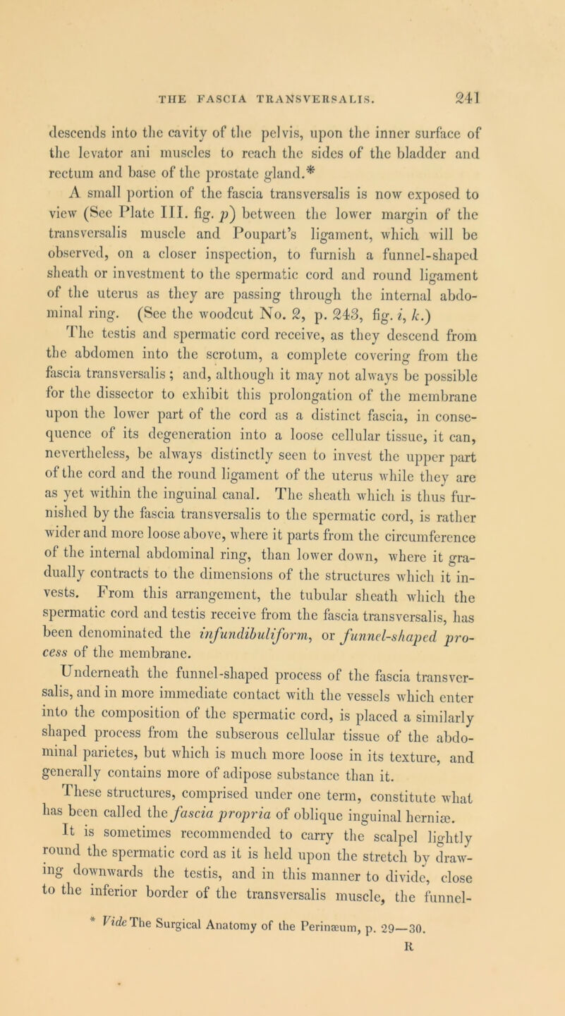 clescentls into tlie cavity of tlic pelvis, upon tlie inner surface of the levator ani iniiscles to reach the sides of the bladder and reetum and base of the prostate gland.* A small portion of the fascia transversalis is now exposed to view (See Plate III. fig. p) between the lower margin of the transversalis muscle and Poupart’s ligament, which will be observed, on a closer inspection, to furnish a funnel-shaped sheath or investment to the spermatic cord and round ligament of the uterus as they are passing through the internal abdo- minal ring. (See the woodcut No. 2, p. 243, fig. z, k.) The testis and spermatic cord receive, as they descend from the abdomen into the scrotum, a complete covering from the firscia transversalis; and, although it may not always be possible for the dissector to exhibit this prolongation of the membrane upon the lower part of the cord as a distinct fascia, in conse- quence of its degeneration into a loose cellular tissue, it can, nevertheless, be always distinetly seen to invest the upper part of the cord and the round ligament of the uterus while they are as yet within the inguinal canal. The sheath which is thus fur- nished by the fascia transversalis to the spermatic cord, is rather wider and more loose above, where it parts from the circumference of the internal abdominal ring, than lower down, where it gra- dually contracts to the dimensions of the structures which it in- vests. From this arrangement, the tubular sheath which the spermatic cord and testis receive from the fascia transversalis, has been denominated the infundibuliform, ov funnel-shaped jjro- cess of the membrane. Underneath the funnel-shaped process of the fascia transvcr- salis, and in more immediate contact with the vessels whieh enter into the composition of the spermatic cord, is placed a similarly shaped process from the subserous cellular tissue of the abdo- minal parietes, but which is much more loose in its texture, and generally contains more of adipose substance than it. These structures, comprised under one term, constitute what has been called the fascia propria of oblique inguinal herniee. It is sometimes recommended to carry the scalpel lightly round the spermatic cord as it is held upon the stretch by draw- ing downwards the testis, and in this manner to divide, close to the inferior border of the transversalis muscle, the funnel- U’rfeThe Surgical Anatomy of the Perinaeum, p. 29—30. K
