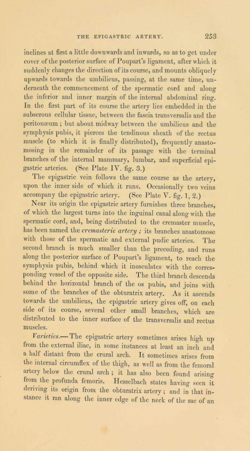 Inclines at first a little downwards and inwards, so as to get under cover of tlie posterior surface of Poupart’s ligament, after wdiich it suddenly changes the direction of its course, and mounts obliquely upwards towards the umbilicus, passing, at the same time, un- derneath the commencement of the spermatic cord and along the inferior and inner margin of the internal abdominal ring. In the first part of its course the artery lies embedded in the subserous cellular tissue, between the fascia transversalis and the peritonaoum ; but about midw^ay between the umbilicus and the symphysis pubis, it pierces the tendinous sheath of the rectus muscle (to which it is finally distributed), frequently anasto- mosing in the remainder of its passage with the terminal branches of the internal mammary, lumbar, and superficial epi- gastric arteries. (See Plate IV. fig. 3.) The epigastric vein follows the same course as the artery, upon the inner side of which it runs. Occasionally two veins accompany the epigastric artery. (See Plate V. fig. 1, 2.) Near its origin the epigastric artery furnishes three branches, of which the largest turns into the inguinal canal along with the spermatic cord, and, being distributed to the cremaster muscle, has been named the cremasteric artery ; its branches anastomose with those of the spermatic and external pudic arteries. The second branch is much smaller tlian the preceding, and runs along the posterior surfiice of Poupart’s ligament, to reach the symphysis pubis, behind which it inosculates with the corres- ponding vessel of the opposite side. The third branch descends behind the horizontal branch of the os pubis, and joins with some of the branches of the obturatrix artery. As it ascends towards the umbilicus, the epigastric artery gives off, on each side of its course, several other small branches, which are distributed to the inner surface of the transversalis and rectus muscles. Varieties.— The epigastric artery sometimes arises high up from the external iliac, in some instances at least an inch and a half distant from the crural arch. It sometimes arises from the internal circumflex of the thigh, as well as from the femoral artery below the crural arch ; it has also been found arising from the profunda femoris. Hesselbach states having seen it deriving its origin from the obturatrix artery; and in that in- stance It ran along the inner edge of the neck of the sac of an