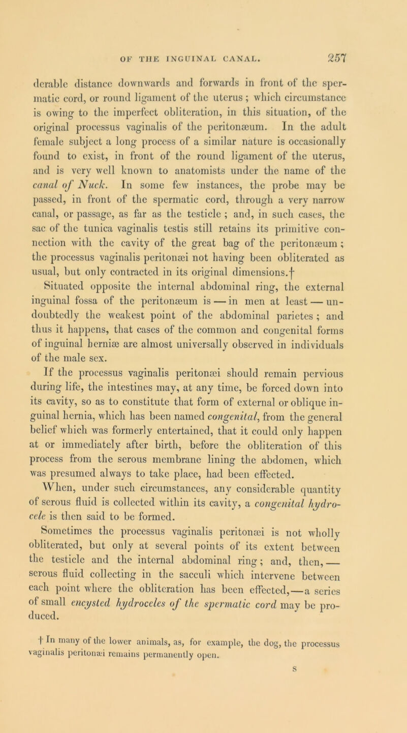 (Icrablc distance downwards and forwards in front of tlic sper- matic cord, or round ligament of the uterus ; which circumstance is owing to the imperfect obliteration, in this situation, of the original processus vaginalis of the peritonseum. In the adult female subject a long process of a similar nature is occasionally found to exist, in front of the round ligament of the uterus, and is very well known to anatomists under the name of the canal of Nuck. In some few instances, the probe may be passed, in front of the spermatic cord, through a very narrow canal, or passage, as far as the testicle ; and, in such cases, the sac of the tunica vaginalis testis still retains its primitive con- nection with the cavity of the great bag of the peritomeum ; the processus vaginalis peritomei not having been obliterated as usual, but only contracted in its original dimensions,j* Situated opposite the internal abdominal ring, the external inguinal fossa of the peritonseum is — in men at least — un- doubtedly the weakest point of the abdominal parietes ; and thus it happens, that cases of the common and congenital forms of inguinal hernise are almost universally observed in individuals of the male sex. If the processus vaginalis peritonsei should remain pervious during life, the intestines may, at any time, be forced down into its cavity, so as to constitute that form of external or oblique in- guinal hernia, which has been named congenital, from the general belief which was formerly entertained, that it could only happen at or immediately after birth, before the obliteration of this process from the serous membrane lining the abdomen, which was presumed always to take place, had been cfFectcd. When, under such circumstances, any considerable quantity of serous fluid is collected within its cavity, a congenital hydro- cele is then said to be formed. Sometimes the processus vaginalis peritonsei is not wholly obliterated, but only at several points of its extent between the testicle and the internal abdominal ring; and, then, serous fluid collecting in the sacculi which intervene between each point where the obliteration has been effected,—a scries of small encysted hydroceles of the spermatic cord may be pro- duced. t In many of the lower animals, as, for example, the clog, the processus vaginalis peritona'i remains permanently open. s