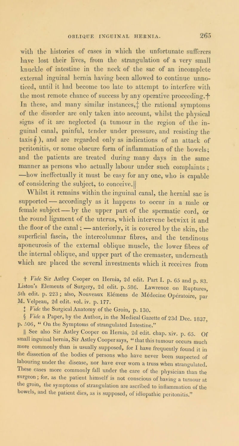 26 A witli tlic histories of eases in wliieh the unfortunate sufferers have lost their lives, from the strangulation of a very small knuckle of intestine in the neck of the sac of an incomplete external inguinal hernia having been allowed to continue unno- ticed, until it had become too late to attempt to interfere with the most remote chance of success by any operative proceeding.-f- In these, and many similar instances,:j; the rational symptoms of the disorder arc only taken into account, whilst the physical signs of it are neglected (a tumour in the region of the in- guinal canal, painful, tender under pressure, and resisting the taxis ^), and are regarded only as indications of an attack of peritonitis, or some obscure form of inflammation of the bowels; and the patients arc treated during many days in the same manner as persons who actually labour under such complaints ; —how ineffectually it must be easy for any one, who is capable of considering the subject, to conceive. || Whilst it remains within the inguinal canal, the hernial sac is supported — accordingly as it happens to occur in a male or female .subject — by the upper part of the spermatic cord, or the round ligament of the uterus, which intervene betwixt it and the floor of the canal; —anteriorly, it is covered by the skin, the supei-fieial fascia, the intercolumnar fibres, and the tendinous aponeurosis of the external oblique muscle, the lower fibres of the internal oblique, and upper part of the cremaster, underneath which are placed the several investments which it receives from t Vide Sir Astley Cooper on Hernia, 2d edit. Part I. p. 65 and p. 83. Liston’s Elements of Surgery, 2d edit. p. 586. Lawrence on Ruptures, 5th edit. p. 223 ; also, Nouveaux ERmens de Medecine Operatoire, par M. Velpeau, 2d edit. vol. iv. p. 177. + Vide the Surgical Anatomy of the Groin, p. 130. § Vide a Paper, by the Author, in the Medical Gazette of 23d Dec. 1837 p. .^06, “ On the Symptoms of strangulated Intestine.” II See also Sir Astley Cooper on Hernia, 2d edit. chap. xiv. p. 65. Of small inguinal hernia. Sir Astley Cooper says, “ that this tumour occurs much more commonly than is usually supposed, for I have frequently found it in the dissection of the bodies of persons who have never been suspected of labouring under the disease, nor have ever worn a truss when strangulated. These cases more commonly fall under the care of the physician tlian the surgeon; for, as the patient himself is not conscious of having a tumour at the groin, the symptoms of strangulation are ascribed to inflammation of the bowels, and the patient dies, as is supposed, of idiopathic peritonitis.”