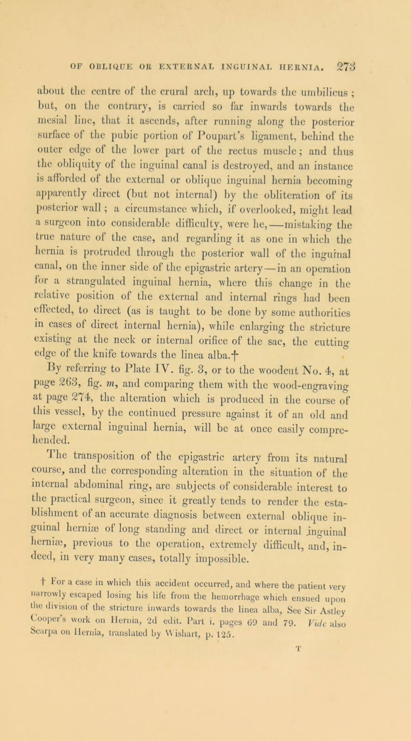 about tlic centre of tlie crural arcli, up towards tlic umbilicus ; but, on the contrary, is carried so far inwards towards the mesial line, that it ascends, after running along the posterior surflice of the pubie portion of J^oupart’s ligament, behind the outer edge of the lower part of the rectus muscle; and thus the oblicpiity of the inguinal canal is destroyed, and an instance is afforded of the external or oblicjue inguinal hernia becoming apparently direct (but not internal) by the obliteration of its l)osterior wall ; a circumstanee which, if overlooked, might lead a surgeon into considerable difficulty, were he,—mistaking the true nature of the case, and regarding it as one in which the hernia is protruded through the posterior wall of the inguinal canal, on the inner side of the epigastric artery—in an operation for a strangulated inguinal hernia, where this change in the relative position of the external and internal rings had been effected, to direct (as is taught to be done by some authorities in cases of direct internal hernia), while enlarging the stricture existing at the neck or internal orifice of the sac, the cutting edge of the knife towards the linea alba.*f* By referring to Plate TV. fig. 3, or to the woodcut No. 4, at page 263, fig. m, and comparing them with the wood-engraving at page 274, the alteration which is produced in the course of this vessel, by the continued pressure against it of an old and large external inguinal hernia, Avill be at once easily compre- hended. 4 he transposition of the epigastric artery from its natural course, and the corresponding alteration in the situation of the internal abdominal ring, are subjects of considerable interest to the practical surgeon, since it greatly tends to render the esta- blishment of an accurate diagnosis between external oblique in- guinal hernia} of long standing and direct or internal inguinal hernise, previous to the operation, extremely difficult, and, in- deed, in very many cases, totally impossible. t for a case in which this accident occurred, and where the patient very narrowly escaped losing his life from the hemorrhage which ensued upotj tlie division of the stricture inwards towards the linea alba, See Sir Astley C^ooper’s work on Hernia, 2d edit. I’art i. pages (39 and 79. Fu/c also Scarpa on Hernia, translated by W ishart, p. 125. T