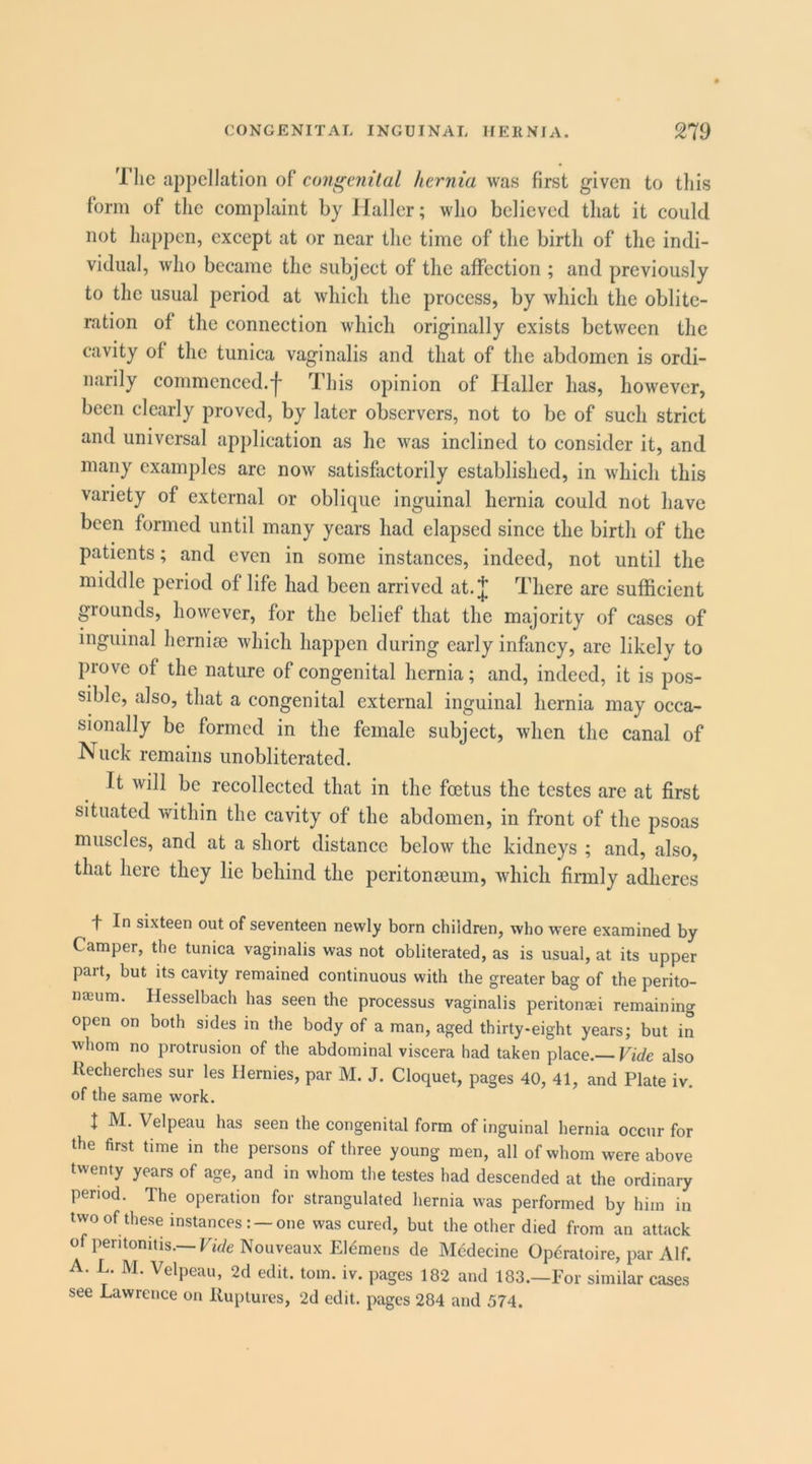 Tlic appellation of congenital hernia was first given to this form of the complaint by Haller; who believed that it could not happen, except at or near the time of the birth of the indi- vidual, who became the subject of the affection ; and previously to the usual period at which the process, by which the oblite- ration of the connection which originally exists between the cavity of the tunica vaginalis and that of the abdomen is ordi- narily commenced.^ This opinion of Haller has, however, been clearly proved, by later observers, not to be of such strict and universal application as he was inclined to consider it, and many examples arc now satisfactorily established, in which this variety of external or oblique inguinal hernia could not have been formed until many years had elapsed since the birth of the patients; and even in some instances, indeed, not until the middle period of life had been arrived at. J There arc sufficient grounds, however, for the belief that the majority of cases of inguinal hernise which happen during early infancy, arc likely to prove of the nature of congenital hernia; and, indeed, it is pos- sible, also, that a congenital external inguinal hernia may occa- sionally be formed in the female subject, when the canal of Nuck remains unobliterated. It will be recollected that in the foetus the testes are at first situated within the cavity of the abdomen, in front of the psoas muscles, and at a short distance below the kidneys ; and, also, that here they lie behind the peritoneum, which firmly adheres f In sixteen out of seventeen newly born children, who were examined by Camper, the tunica vaginalis was not obliterated, as is usual, at its upper part, but its cavity remained continuous with the greater bag of the perito- na;um. Hesselbach has seen the processus vaginalis peritonaei remaining open on both sides in the body of a man, aged thirty-eight years; but in whom no protrusion of the abdominal viscera had taken place.—also Recherches sur les IJernies, par M. J. Cloquet, pages 40, 41, and Plate iv. of the same work. I M. Velpeau has seen the congenital form of inguinal hernia occur for the first time in the persons of three young men, all of whom were above twenty years of age, and in whom the testes had descended at the ordinary period. The operation for strangulated hernia was performed by him in twoof these instances: —one was cured, but the other died from an attack of peritonitis.—Nouveaux Eldmens de Mcdecine Operatoire, par Alf. A. L. M. Velpeau, 2d edit. tom. iv. pages 182 and 183.—For similar cases see Lawrence on Ruptures, 2d edit, pages 284 and 574.