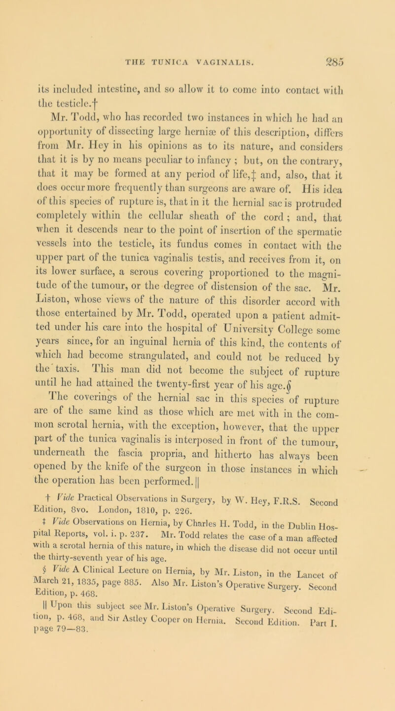 its included intestine, and so allow it to come into contact witli the testicle. Mr. Todd, who has recorded two instances in Avhich he had an o|)portunity of dissecting large hernise of this description, differs from Mr. Hey in his opinions as to its nature, and considers that it is by no means peculiar to infancy ; but, on the contrary, that it may be formed at any period of life,| and, also, that it docs occur more frequently than surgeons are aware of. His idea of this species of rupture is, that in it the hernial sac is protruded completely within the cellular sheath of the cord ; and, that Avhen it descends near to the point of insertion of the spermatic vessels into the testicle, its fundus comes in contact with the upper part of the tunica vaginalis testis, and receives from it, on its lower surface, a serous covering proportioned to the magni- tude of the tumour, or the degree of distension of the sac. Mr. liiston, whose views of the nature of this disorder accord with those entertained by Mr. Todd, operated upon a patient admit- ted under his care into the hospital of University College some years since, for an inguinal hernia of this kind, the contents of which had become strangulated, and could not be reduced by the taxis. This man did not become the subject of rupture until he had attained the tAventy-first year of his age.^ The coverings of the hernial sac in this species of rupture are of the same kind as those AAdiich arc met Avith in the com- mon scrotal hernia, with the exception, however, that the upper part of the tunica vaginalis is inter])osed in front of the tumour, underneath the fascia propria, and hitherto has alAvays been opened by the knife of the surgeon in those instances in AAdiich the operation has been performed. || t Vide Practical Observations in Surgery, by W. Hey, F.R.S. Second Edition, 8vo. London, 1810, p. 226. t Vide Observations on Hernia, by Charles H. Todd, in tlie Dublin Hos- pital Reports, vol. i. p. 237. Mr. Todd relates the case of a man affected with a scrotal hernia of this nature, in which the disease did not occur until the thirty-seventh year of his age. J rUc A Clinical Lecture on Hernia, by Mr. Liston, in the Lancet of March 21, 1835, page 885. Also Mr. Liston’s Operative Sureery Secontl Edition, p. 468. ° II Upon this subject see Mr. Liston’s Operative Surgery. Second Edi- tion, p. 468, and Sir Astley Cooper on Hernia. Second Edition. Part I page 79—83.