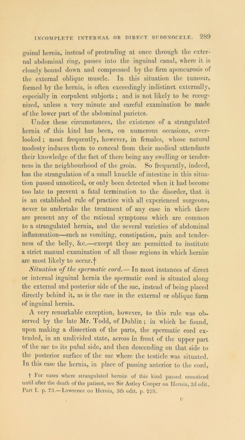 INCOMPLETE TNTEUNAT, OR DIRECT RimONOCELE. 28.0 guinal licrnia, instead of protruding at once tliroiigli tlic exter- nal abdominal ring, passes into tlic inguinal canal, where it is closely bound down and compressed by the firm aponeurosis of the external oblique muscle. In this situation the tumour, formed by the hernia, is often exceedingly indistinct externally, especially in corpulent subjects ; and is not likely to be recog- nized, unless a very minute and careful examination be made of the lower part of the abdominal parietes. Under these circumstances, the existence of a strangulated hernia of this kind has been, on numerous occasions, over- looked ; most frequently, however, in females, whose natural modesty induces them to conceal from their medical attendants their knowledge of the fact of there being any swelling or tender- ness in the neighbourhood of the groin. So frequently, indeed, has the strangulation of a small knuckle of intestine in this situa- tion passed unnoticed, or only been detected when it had become too late to prevent a fatal termination to the disorder, that it is an established rule of practice with all experienced surgeons, never to undertake the treatment of any ease in which there arc present any of the rational symptoms which arc common to a strangulated hernia, and the several varieties of abdominal inflammation—such as vomiting, constipation, pain and tender- ness of the belly, &c.—except they arc permitted to institute a strict manual examination of all those regions in which hernisc arc most likely to occur, j* Situalion of the spermatic cord.— In most instances of direct or internal inguinal hernia the spermatic cord is situated along the external and posterior side of the sac, instead of being placed directly behind it, as is the case in the external or oblique form of inguinal hernia. A very remarkable exception, however, to this rule was ob- served by the late Mr. Todd, of Dublin; in which he found, upon making a dissection of the parts, the spermatic cord ex- tended, in an undivided state, across in front of the upper part of the sac to its pubal side, and then descending on that side to the posterior surface of the sac where the testicle was situated. In this ease the licrnia, in place of passing anterior to the cord, t For cases where strangulated hernise of this kind passed unnoticed until after the death of the patient, see Sir Astley Cooper on Hernia, 2d edit. Part I. p. 73.—Lawrence on Hernia, ,5lh edit. p. 22B.