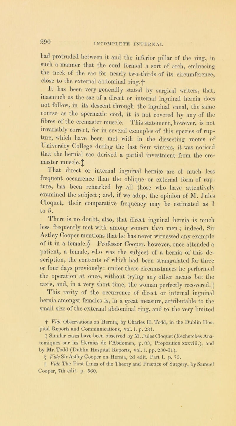 INCOMPLETE INTERNAL liad protruded between it and the inferior pillar of the ring, in such a manner that the cord formed a sort of arch, embracing the neck of the sac for nearly two-thirds of its circumference, close to the external abdominal ring.-|- It has been very generally stated by surgical writers, that, inasmuch as the sac of a direct or internal inguinal hernia does not follow, in its descent through the inguinal canal, the same course as the sjiermatic cord, it is not covered by any of the fibres of the cremaster muscle. This statement, however, is not invariably correct, for in several examples of this species of ru]i- ture, whieh have been met with in the dissecting rooms of University College during the last four winters, it was noticed that the hernial sac derived a partial investment from the cre- master muscle. 1 hat direct or internal inguinal hernise arc of much less frequent occurrence than the oblique or external form of rup- ture, has been remarked by all those who have attentively examined the subject; and, if we adopt the opinion of M. .Tides Cloquet, their comparative frequency may be estimated as I to 5. There is no doubt, also, that direct inguinal hernia is much less frequently met with among women than men ; indeed. Sir Astley Cooper mentions that he has never ivitnessed any example of it in a female.^ I^rofessor Cooper, however, once attended a patient, a female, who was the subject of a hernia of this de- scription, the contents of which had been strangulated for three or four days previously: under these circumstances he performed the operation at once, without trying any other means but the taxis, and, in a very short time, the woman perfectly recovered. [| This rarity of the occurrence of direct or internal inguinal hernia amongst females is, in a great measure, attributable to the small size of the external abdominal ring, and to the very limited t Vide Observations on Hernia, by Charles II. Todd, in the Dublin Hos- pital Reports and Communications, vol. i. p. 231. J Similar cases have been observed by M. Jules Cloquet (Recherches Ana- tomiques sur les Hernies de I’Abdomen, p. 83, Proposition xxxviii.), and by Mr.Todd (Dublin Hospital Reports, vol. i. pp. 230-31). § ITV/e Sir Astley Cooper on Hernia, 2d edit. Part I. p. 73. II Vide The First Lines of the Theory and Practice of Surgery, by Samuel Cooper, 7th edit. p. 5G0. '