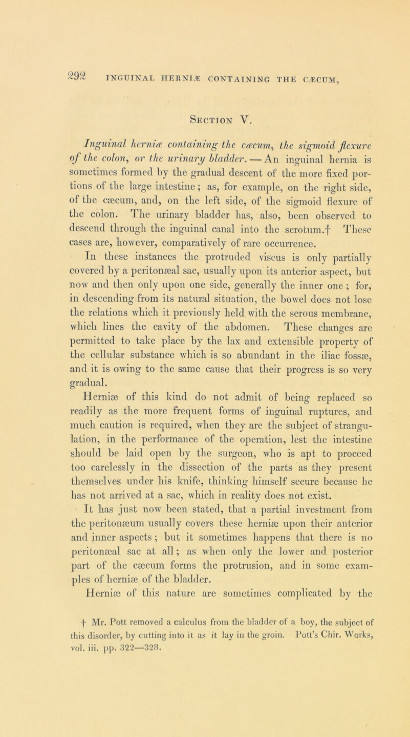 INGUINAL ITERNI.E CONTAINING THE CECUM, Section V. Inguhial hernia, containing the cacum^ the siginoid jlcxure of the colon, or the urinary bladder. — An inguinal hernia is sometimes formed by the gradual descent of the more fixed por- tions of the large intestine; as, for example, on the right side, of the cieciim, and, on the left side, of the sigmoid flexure of the colon. The urinary bladder has, also, been observed to descend through the inguinal canal into the scrotnm.f These cases are, however, comparatively of rare occurrence. In these instances the protruded viscus is only partially covered by a peritoii£eal sac, usually upon its anterior aspect, but now and then only upon one side, generally the inner one ; for, in descending from its natural situation, the bowel does not lose the relations which it previously held with the serous membrane, which lines the cavity of the abdomen. These changes arc permitted to take place by the lax and extensible property of the cellular substance which is so abundant in the iliac fossse, and it is owing to the same cause that their progress is so very gradual. Herniee of this kind do not admit of being replaced so readily as the more frequent forms of inguinal ruptures, and much caution is required, when they are the subject of strangu- lation, in the performance of the operation, lest the intestine should be laid open by the surgeon, who is apt to proceed too carelessly in the dissection of the parts as they present themselves under his knife, thinking himself secure because he has not arrived at a sac, which in reality docs not exist. It has just now been stated, that a partial investment from the peritonaeum usually covers these herniae upon their anterior and inner aspects; but it sometimes happens that there is no peritonaeal sac at all; as when only the loAver and ]msterior part of the caecum forms the protrusion, and in some exam- ples of herniae of the bladder. Ilerniae of this nature arc sometimes complicated by the f Mr. Pott removed a calculus from the bladder of a boy, the subject of this disorder, by cutting into it as it lay in the groin. Pott’s Chir. Works, vol. iii. ]>p. 322—328.