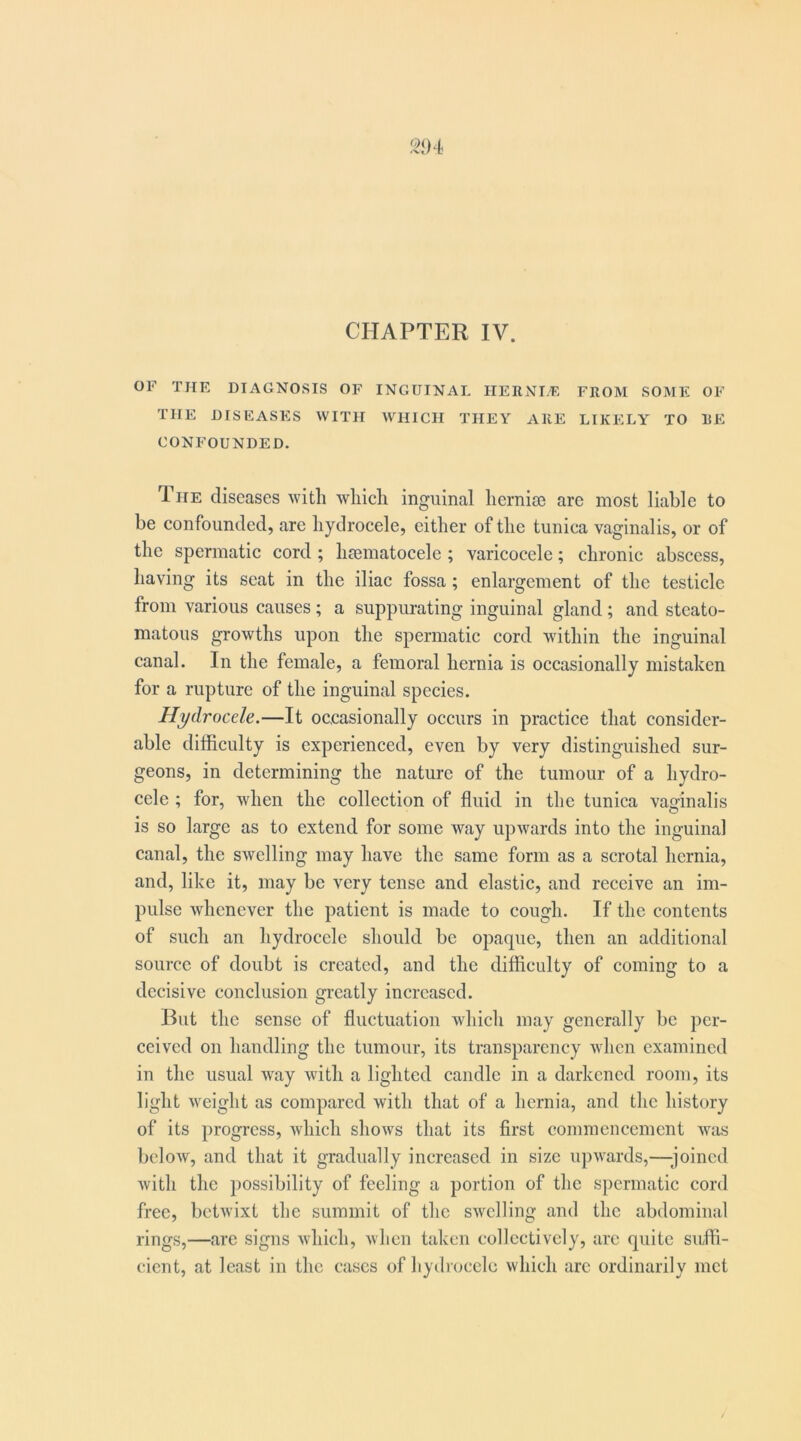 CHAPTER IV. OF THE DIAGNOSIS OF INGUINAL HERNI/E FROM SOME OF THE DISEASES WITH WHICH THEY ARE LIKELY TO RE CONFOUNDED. The diseases with which inguinal hernige arc most liable to be confounded, are hydrocele, either of the tunica vaginalis, or of the spermatic cord ; hgematocele ; varicocele; chronic abscess, having its scat in the iliac fossa ; enlargement of the testicle from various causes; a suppurating inguinal gland; and stcato- matous growths upon the spermatic cord within the inguinal canal. In the female, a femoral hernia is occasionally mistaken for a rupture of the inguinal species. Hydrocele.—It occasionally occurs in practice that consider- able difficulty is experienced, even by very distinguished sur- geons, in determining the nature of the tumour of a hydro- cele ; for, when the collection of fluid in the tunica vaginalis is so large as to extend for some way upwards into the inguinal canal, the swelling may have the same form as a scrotal hernia, and, like it, may be very tense and elastic, and receive an im- pulse whenever the patient is made to cough. If the contents of such an hydrocele should be opaque, then an additional source of doubt is created, and the difficulty of coming to a decisive conclusion greatly increased. But the sense of fluctuation which may generally be per- ceived on handling the tumour, its transparency ivlicn examined in the usual way with a lighted candle in a darkened room, its light weight as compared with that of a hernia, and the history of its progress, which shows that its first commencement was below, and that it gradually increased in size upwards,—'joined Avith the possibility of feeling a portion of the spermatic cord free, betivixt the summit of the SAvelling and the abdominal rings,—are signs Avhich, Avhen taken collectively, are quite suffi- cient, at least in the cases of hydrocele which are ordinarily met