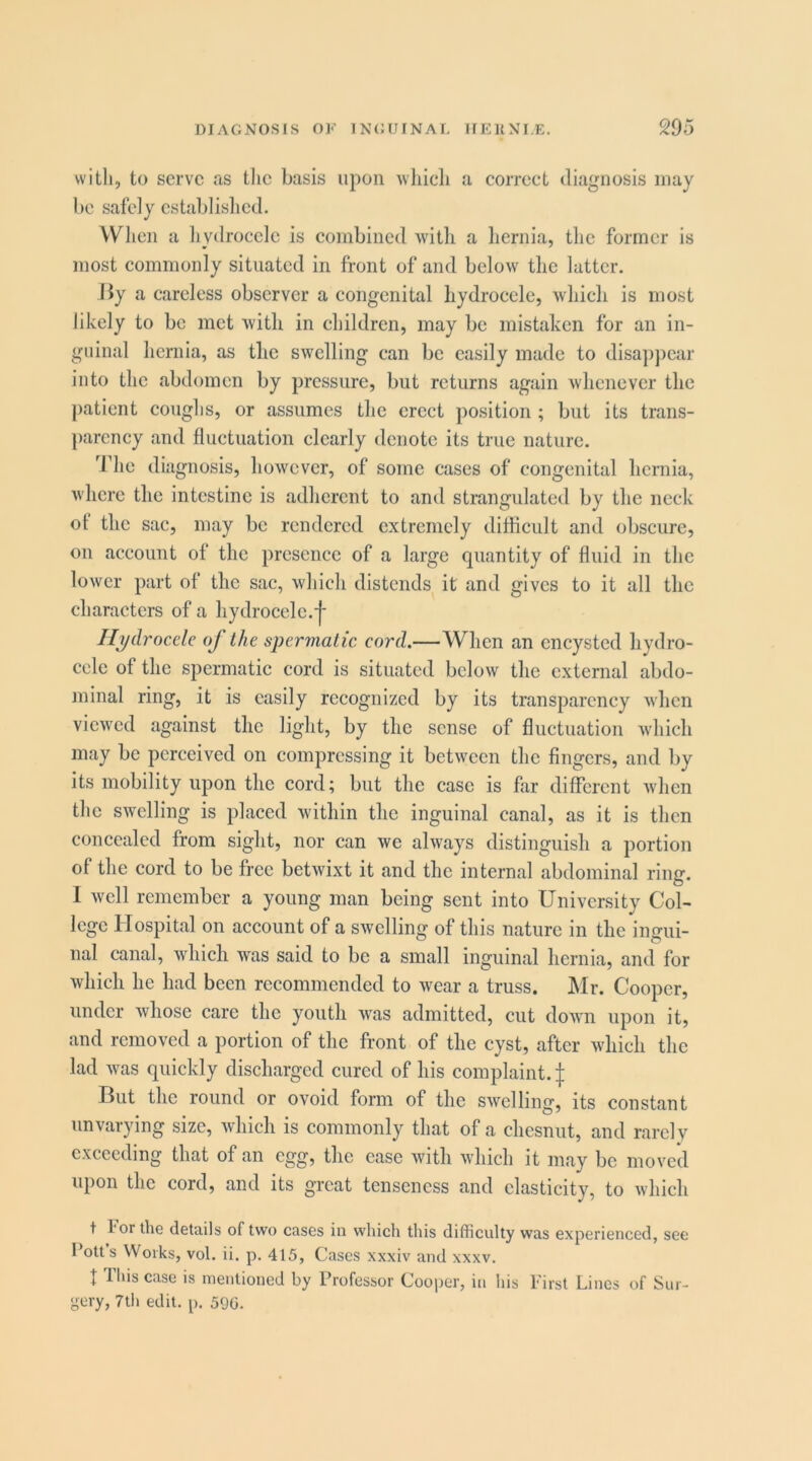 with, to serve as tlie basis upon wliicli a eorrect diagnosis may be safely establislied. When a liydrocele is eombined witli a hernia, the former is most eommonly situated in front of and below the latter. liy a careless observer a congenital hydrocele, which is most likely to be met with in children, may be mistaken for an in- guinal hernia, as the swelling can be easily made to disapjiear into the abdomen by pressure, but returns again whenever the })aticnt coughs, or assumes the erect position ; but its trans- parency and fluctuation clearly denote its true nature. 'riie diagnosis, however, of some cases of congenital hernia, where the intestine is adherent to and strangulated by the neck of the sac, may be rendered extremely difficult and obscure, on account of the presence of a large quantity of fluid in the lower part of the sac, which distends it and gives to it all the characters of a hydrocele, j* Ilydrocde of the spermatic cord.—When an encysted hydro- cele of the spermatic cord is situated below the external abdo- minal ring, it is easily recognized by its transparency when viewed against the light, by the sense of fluctuation which may be perceived on compressing it between the fingers, and by its mobility upon the cord; but the case is far different Avhen the SAvelling is placed within the inguinal canal, as it is then concealed from sight, nor can we always distinguish a portion of the cord to be free betwixt it and the internal abdominal ring. 1 well remember a young man being sent into University Col- lege Hospital on account of a SAvelling of this nature in the ingui- nal canal, which Avas said to be a small inguinal hernia, and for Avhich he had been recommended to Avear a truss. Mr. Cooper, under Avhose care the youth Avas admitted, cut doAA'ii upon it, and removed a portion of the front of the cyst, after Avliicli the lad Avas quickly discharged cured of his complaint. | But the round or ovoid form of the SAvelling, its constant unvarying size, Avhich is commonly that of a chesnut, and rarely exceeding that of an egg, the case with Avhich it nicay be moved upon the cord, and its great tenseness and elasticity, to which t I'or the details of two cases in which this difficulty was experienced, see Potts Works, vol. ii. p. 415, Cases xxxiv and xxxv. t This case is mentioned by Professor Cooper, in his first Lines of Sur- gery, 7th edit. p. 590.