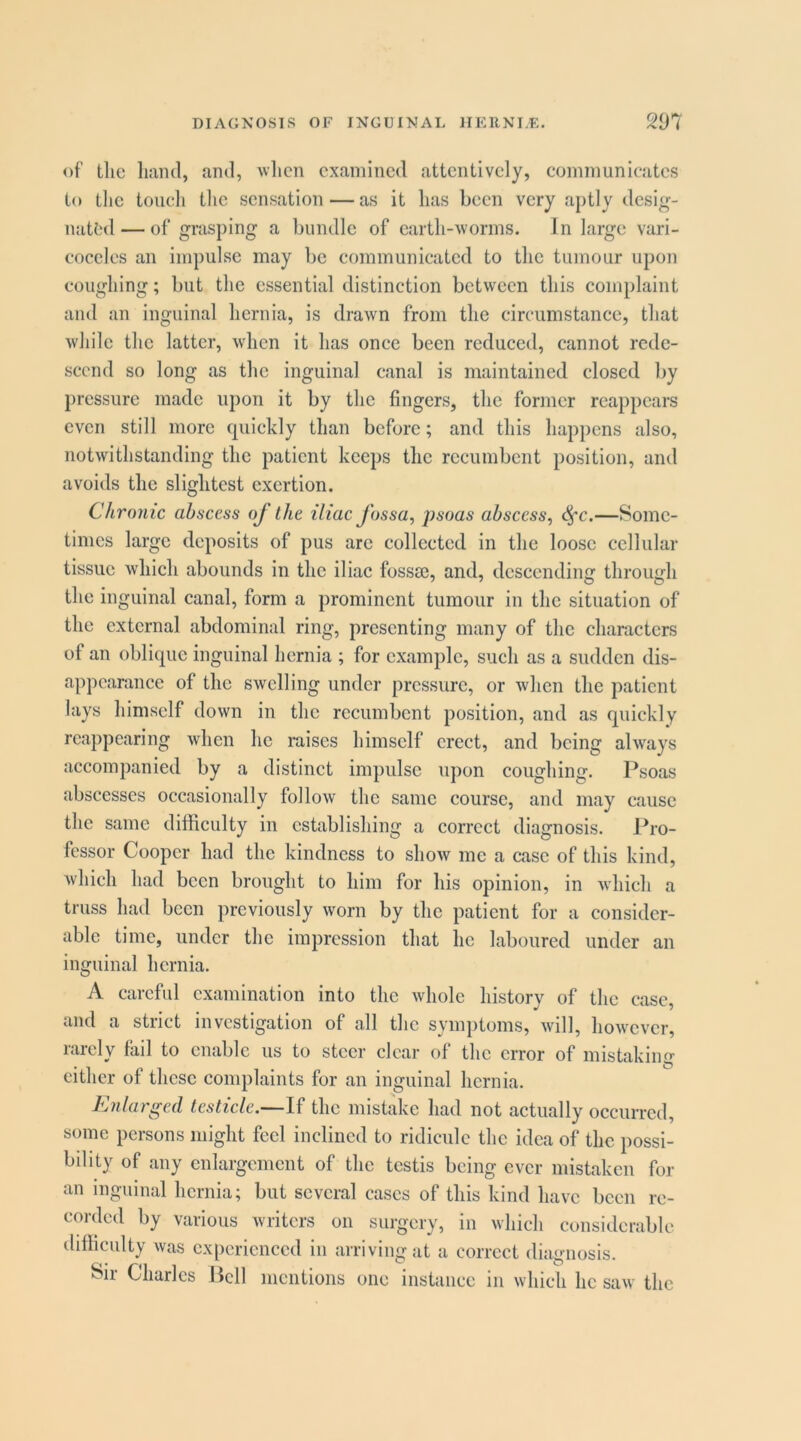 of tlic hand, and, when examined attentively, comnmnieates to tlie toucli tlic sensation — as it has been very aptly desig- nated — of grasping a bundle of earth-worms. In large vari- coceles an impulse may be communicated to the tumour upon coughing; but the essential distinction between this complaint and an inguinal hernia, is drawn from the circumstance, that while the latter, when it has once been reduced, cannot rede- scend so long as the inguinal canal is maintained closed by pressure made upon it by the fingers, the former reappears even still more quickly than before; and this happens also, notwithstanding the patient keeps the recumbent position, and avoids the slightest exertion. Chronic abscess of the iliac fossa, psoas abscess, ^c.—Some- times large deposits of pus are collected in the loose cellular tissue which abounds in the iliac fossse, and, descending through the inguinal canal, form a prominent tumour in the situation of the external abdominal ring, presenting many of the characters of an oblique inguinal hernia ; for example, such as a sudden dis- appearance of the swelling under pressure, or when the patient lays himself down in the recumbent position, and as quickly reappearing when he raises himself erect, and being ahvays accompanied by a distinct impulse upon coughing. Psoas abscesses occasionally follow the same course, and may cause the same difficulty in establishing a correct diagnosis. Pro- fessor Cooper had the kindness to show me a case of this kind, which had been brought to him for his opinion, in which a truss had been previously worn by the patient for a consider- able time, under the impression that he laboured under an inguinal hernia. A careful examination into the Avhole history of the case, and a strict investigation of all the symptoms, will, how'cvcr, rarely fail to enable us to steer clear of the error of mistaking either of these complaints for an inguinal hernia. Enlarged testicle.—If the mistake had not actually occurred, some persons might feel inclined to ridicule the idea of the possi- bility of any enlargement of the testis being ever mistaken for an inguinal hernia; but several cases of this kind have been re- corded by various writers on surgery, in which considerable difficulty was experienced in arriving at a correct diagnosis. Sir Charles Pell mentions one instance in which he saw the